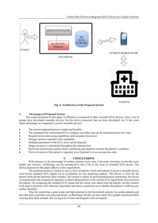A Real Time Electrocardiogram (ECG) Device for Cardiac Patients
68
Fig. 4: Architecture of the Proposed System
C. Advantages of Proposed System
The system proposed in this paper is efficient as compared to other wearable ECG devices. Also, a lot of
groups have developed wearable devices, but the device proposed, has not been developed, yet. It has some
major advantages as compared to current wearable devices:
 The system implementation is simple and feasible.
 The equipment for monitoring ECG is compact, not bulky and can be manufactured at low costs.
 Requires lower processing capabilities and consumes less power.
 Storage memory required is also negligible.
 Multiple parameters of the ECG wave can be detected.
 Image accuracy is maintained throughout the transmission.
 Real time transmission enables better monitoring and attention towards the patient’s condition.
 No involvement of the patient is required, even if patient is in an unconscious state.
V. CONCLUSIONS
With increase in the percentage of cardiac patients every year, it becomes necessary to provide acute
health care services. Technology can be introduced in one’s life in the form of wearable ECG device. The
device proposed in this paper adheres to this requirement.
The proposed system is meant to serve a host of patients. Each such patient is given a wearable device
with his/her standard ECG signals set to as baseline for any analyzing purpose. The device is worn by the
patient while he/she performs daily routines. The system is meant for post hospitalization monitoring; the device
is programmed with comparison operators to detect abnormalities in the current ECG signal feeds received from
the patient. On comparing the standard ECG signal and the recent ones taken from the patient; all that remains
to be done is perform a few detection algorithms and derive conclusion as to whether the patient is suffering any
cardiac disorders.
Thus the system has a great scope and high potential in the biomedical industry for cardiac patients and
provides them with their own personal doctor, at their hand. He/she can have their ECG graphs monitored while
carrying their daily errands, thus saving a lot of time and frequent visits to hospital.
 