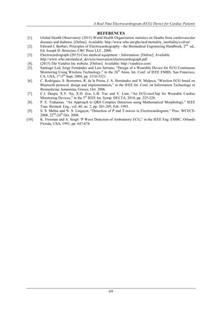 A Real Time Electrocardiogram (ECG) Device for Cardiac Patients
69
REFERENCES
[1]. Global Health Observatory (2015) World Health Organization statistics on Deaths from cardiovascular
diseases and diabetes. [Online]. Available: http://www.who.int/gho/ncd/mortality_morbidity/cvd/en/
[2]. Edward J. Berbari, Principles of Electrocardiography - the Biomedical Engineering Handbook, 2nd
ed.,
Ed. Joseph D. Bronzino, CRC Press LLC, 2000.
[3]. Electrocardiograph (2015) Core medical equipment – Information. [Online]. Available
http://www.who.int/medical_devices/innovation/electrocardiograph.pdf
[4]. (2015) The Vandrio Inc website. [Online]. Available: http://vandrico.com/
[5]. Santiago Led, Jorge Fernández and Luis Serrano, “Design of a Wearable Device for ECG Continuous
Monitoring Using Wireless Technology,” in the 26th
Annu. Int. Conf. of IEEE EMBS, San Francisco,
CA, USA, 1st
-5th
Sept. 2004, pp. 3318-3321.
[6]. C. Rodriguez, S. Borromeo, R. de la Prieta, J. A. Hernández and N. Malpica, “Wireless ECG based on
Bluetooth protocol: design and implementation,” in the IEEE Int. Conf. on Information Technology in
Biomedicine, Ionannina, Greece, Oct. 2006.
[7]. C.J. Deepu, X.Y. Xu, X.D. Zou, L.B. Yao and Y. Lian, “An ECG-on-Chip for Wearable Cardiac
Monitoring Devices,” in the 5th
IEEE Int. Symp. DELTA, 2010, pp. 225-228.
[8]. P. E. Trahanias. “An Approach to QRS Complex Detection using Mathematical Morphology,” IEEE
Tran. Biomed. Eng., vol. 40, no. 2, pp. 201-205, Feb. 1993.
[9]. S. S. Mehta and N. S. Lingayat, “Detection of P and T-waves in Electrocardiogram,” Proc. WCECS-
2008, 22nd
-24th
Oct. 2008.
[10]. K. Freeman and A. Singh “P Wave Detection of Ambulatory ECG,” in the IEEE Eng. EMBC, Orlando
Florida, USA, 1991, pp. 647-678.
 