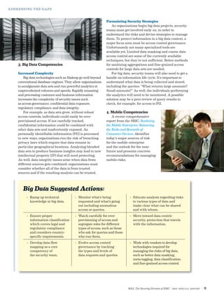 ADDRESSING THE GAPS



                                                              Formulating Security Strategies
                                                                  As organizations begin big data projects, security
                                                              teams must get involved early on, in order to
                                                              understand the risks and devise strategies to manage
                                                              them. To protect information in a big data context, a
                                                              major focus area must be access control governance.
                                                              Unfortunately not many specialized tools are
                                                              available yet. Limited data masking and coarse data
                                                              access control are some of the currently available
                                                              techniques, but they’re not sufficient. Better methods
    3. Big Data Competencies                                  for sanitizing aggregations and fine-grained access
                                                              controls for large data sets are needed.
    Increased Complexity                                          For big data, security teams will also need to get a
        Big data technologies such as Hadoop go well beyond   handle on information life cycle. It’s important to
    conventional database engines. They allow organizations   understand what data is being collected and stored,
    to amalgamate data sets and run powerful analytics at     including the queries: “What returns large amounts?
    unprecedented volumes and speeds. Rapidly amassing        Small amounts?” As well, the individuals performing
    and processing customer and business information          the analytics will need to be monitored. A possible
    increases the complexity of security issues such          solution may be a peer review of query results to
    as access governance, confidential data exposure,         check, for example, for access to PII.
    regulatory compliance, and data integrity.
        For example, as data sets grow, without robust        4. Mobile Competencies
    access controls, individuals could easily be over-            A recent comprehensive
    provisioned access. If not carefully tracked,             report from the SBIC, Realizing
    confidential information could be combined with           the Mobile Enterprise: Balancing
    other data sets and inadvertently exposed. As             the Risks and Rewards of
    personally identifiable information (PII) is processed    Consumer Devices, identifies
    in new ways, organizations run the risk of breaching      today’s major sources of risk
    privacy laws which require that data remain in            for the mobile enterprise
    particular geographical locations. Analyzing blended      and the outlook for the near
    data sets to produce business insights may lead to new    future and presents concrete
    intellectual property (IP) that will need protecting.     recommendations for managing
    As well, data integrity issues arise when data from       mobile risks.
    different sources gets combined; organizations must
    consider whether all of the data is from trusted
    sources and if the resulting analysis can be trusted.



       Big Data Suggested Actions:
         •	  amp up technical
            R                            •	  onitor what’s being
                                            M                                 •	  ducate analysts regarding risks
                                                                                 E
            knowledge in big data.          requested and what’s going           to various types of data and
                                            out including anomalous              make clear what can be shared
                                            access or queries.                   and with whom.
         •	  nsure proper
            E                            •	  atch carefully for over-
                                            W                                 •	  ove toward data-centric
                                                                                 M
            information classification      provisioning of access and           security, protection that travels
            which covers legal and          segregate roles for different        with the information.
            regulatory compliance           types of access, such as those
            and considers country-          who ask for queries and those
            specific requirements.          who run them.
         •	  evelop data-flow
            D                            •	  volve access control
                                            E                                 •	  ork with vendors to develop
                                                                                 W
            mapping as a core               governance by tracking               technologies required for
            competency of                   the types and levels of              managing the risks of big data,
            the security team.              data requests and queries.           such as better data masking,
                                                                                 meta-tagging, data classification,
                                                                                 and fine-grained access control.




                                                                             RSA, The Security Division of EMC | SBIC special Report   |9
 