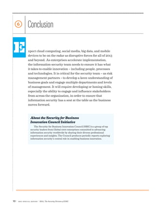 6              Conclusion

E               xpect cloud computing, social media, big data, and mobile
                devices to be on the radar as disruptive forces for all of 2013
                and beyond. As enterprises accelerate implementation,
                the information-security team needs to ensure it has what
                it takes to enable innovation – including people, processes
                and technologies. It is critical for the security team – as risk
                management partners – to develop a keen understanding of
                business goals and engage multiple departments and levels
                of management. It will require developing or honing skills,
                especially the ability to engage and influence stakeholders
                from across the organization, in order to ensure that
                information security has a seat at the table as the business
                moves forward.



                  About the Security for Business
                  Innovation Council Initiative
                     The Security for Business Innovation Council (SBIC) is a group of top
                  security leaders from Global 1000 enterprises committed to advancing
                  information security worldwide by sharing their diverse professional
                  experiences and insights. The Council produces periodic reports exploring
                  information security’s central role in enabling business innovation.




10 |   SBIC special Report   | RSA, The Security Division of EMC
 