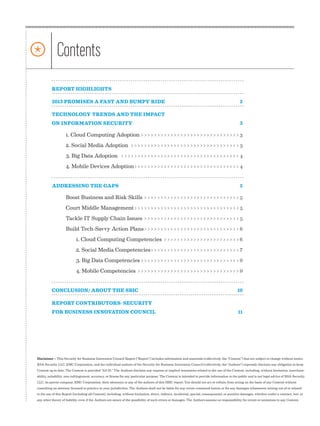 *                  Contents
                REPORT HIGHLIGHTS	

                2013 PROMISES A FAST AND BUMPY RIDE	                                                                                                   2

                TECHNOLOGY TRENDS AND THE IMPACT
                ON INFORMATION SECURITY	                                                                                                               3

                          1. Cloud Computing Adoption>>>>>>>>>>>>>>>>>>>>>>>>>>>>>>> 3
                          2. Social Media Adoption>>>>>>>>>>>>>>>>>>>>>>>>>>>>>>>>>> 3
                          3. Big Data Adoption>>>>>>>>>>>>>>>>>>>>>>>>>>>>>>>>>>>>> 4
                          4. Mobile Devices Adoption>>>>>>>>>>>>>>>>>>>>>>>>>>>>>>>> 4


                ADDRESSING THE GAPS	                                                                                                                   5

                          Boost Business and Risk Skills>>>>>>>>>>>>>>>>>>>>>>>>>>>>>> 5
                          Court Middle Management>>>>>>>>>>>>>>>>>>>>>>>>>>>>>>>>> 5
                          Tackle IT Supply Chain Issues>>>>>>>>>>>>>>>>>>>>>>>>>>>>>> 5
                          Build Tech-Savvy Action Plans>>>>>>>>>>>>>>>>>>>>>>>>>>>>>> 6
                                 1. Cloud Computing Competencies>>>>>>>>>>>>>>>>>>>>>>>> 6
                                 2. Social Media Competencies>>>>>>>>>>>>>>>>>>>>>>>>>>>> 7
                                 3. Big Data Competencies>>>>>>>>>>>>>>>>>>>>>>>>>>>>>>> 9
                                 4. Mobile Competencies>>>>>>>>>>>>>>>>>>>>>>>>>>>>>>>> 9


                CONCLUSION/ ABOUT THE SBIC	                                                                                                          10

                REPORT CONTRIBUTORS: SECURITY
                FOR BUSINESS INNOVATION COUNCIL	                                                                                                      11




      Disclaimer – This Security for Business Innovation Council Report (“Report”) includes information and materials (collectively, the “Content”) that are subject to change without notice.
      RSA Security LLC, EMC Corporation, and the individual authors of the Security for Business Innovation Council (collectively, the “Authors”) expressly disclaim any obligation to keep
      Content up to date. The Content is provided “AS IS.” The Authors disclaim any express or implied warranties related to the use of the Content, including, without limitation, merchant-
      ability, suitability, non-infringement, accuracy, or fitness for any particular purpose. The Content is intended to provide information to the public and is not legal advice of RSA Security
      LLC, its parent company, EMC Corporation, their attorneys or any of the authors of this SBIC report. You should not act or refrain from acting on the basis of any Content without
      consulting an attorney licensed to practice in your jurisdiction. The Authors shall not be liable for any errors contained herein or for any damages whatsoever arising out of or related
      to the use of this Report (including all Content), including, without limitation, direct, indirect, incidental, special, consequential, or punitive damages, whether under a contract, tort, or
      any other theory of liability, even if the Authors are aware of the possibility of such errors or damages. The Authors assume no responsibility for errors or omissions in any Content.


2|   SBIC special Report          | RSA, The Security Division of EMC
 