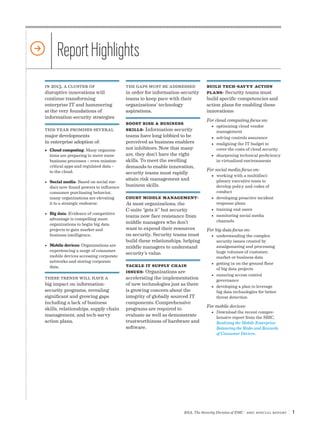 Report Highlights
in 2013, a cluster of                    the gaps must be addressed            Build Tech-savvy Action
disruptive innovations will              in order for information-security     Plans: Security teams must
continue transforming                    teams to keep pace with their         build specific competencies and
enterprise IT and hammering              organizations’ technology             action plans for enabling these
at the very foundations of               aspirations.                          innovations:
information-security strategies
                                                                               For cloud computing focus on:
                                         Boost Risk & Business
                                                                                 •	 optimizing cloud vendor
this year promises several               Skills: Information-security               management
major developments                       teams have long lobbied to be           •	 solving controls assurance
in enterprise adoption of:               perceived as business enablers          •	 realigning the IT budget to
•	 Cloud computing: Many organiza-       not inhibitors. Now that many              cover the costs of cloud security
   tions are preparing to move more      are, they don’t have the right          •	 sharpening technical proficiency
   business processes – even mission-    skills. To meet the swelling               in virtualized environments
   critical apps and regulated data –    demands to enable innovation,
   to the cloud.                                                               For social media focus on:
                                         security teams must rapidly
                                                                                 •	 working with a multidisci-
                                         attain risk management and                 plinary executive team to
•	 Social media: Based on social me-
   dia’s new-found powers to influence   business skills.                           develop policy and codes of
   consumer purchasing behavior,                                                    conduct
   many organizations are elevating      Court Middle Management:                •	 developing proactive incident
   it to a strategic endeavor.           At most organizations, the                 response plans
                                         C-suite “gets it” but security          •	 training end users
•	 Big data: Evidence of competitive
                                         teams now face resistance from          •	 monitoring social media
   advantage is compelling more                                                     channels
   organizations to begin big data       middle managers who don’t
   projects to gain market and           want to expend their resources        For big data focus on:
   business intelligence.                on security. Security teams must        •	 understanding the complex
                                         build these relationships, helping         security issues created by
•	 Mobile devices: Organizations are     middle managers to understand              amalgamating and processing
   experiencing a surge of consumer                                                 huge volumes of customer,
                                         security’s value.
   mobile devices accessing corporate                                               market or business data
   networks and storing corporate                                                •	 getting in on the ground floor
   data.                                 Tackle IT Supply Chain
                                                                                    of big data projects
                                         Issues: Organizations are
                                                                                 •	 ensuring access control
these trends will have a                 accelerating the implementation            governance
big impact on information-               of new technologies just as there       •	 developing a plan to leverage
security programs, revealing             is growing concern about the               big data technologies for better
significant and growing gaps             integrity of globally sourced IT           threat detection
including a lack of business             components. Comprehensive
                                                                               For mobile devices:
skills, relationships, supply chain      programs are required to
                                                                                 •	 Download the recent compre-
management, and tech-savvy               evaluate as well as demonstrate            hensive report from the SBIC,
action plans.                            trustworthiness of hardware and            Realizing the Mobile Enterprise:
                                         software.                                  Balancing the Risks and Rewards
                                                                                    of Consumer Devices.




                                                                   RSA, The Security Division of EMC | SBIC special Report   |1
 