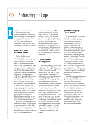 3          Addressing the Gaps

I
    n 2013, as enterprise adoption          migrates from being an IT-focused         Tackle IT Supply
    of technology intensifies,              to a business-focused problem,            Chain Issues
    information-security teams face         many teams lack the required
    significant gaps, including a lack      skillset. Security professionals              Organizations are accelerating
    of business skills, relationships,      must become risk managers and             the implementation of new
    supply chain management,                business consultants – translating        technologies within their IT
    and tech-savvy action plans.            business requirements into                environments just as there is
    Addressing these gaps will take a       security requirements. More               growing concern about the
    commitment to rapid-fire change.        and more, the performance of              integrity of hardware and
                                            security teams will be measured           software components. Many of
                                            on their ability to enable business,      these components are globally
    Boost Risk and                          which requires knowing how to             sourced, creating complex supply
    Business Skills                         tie security programs to business         chain issues. Going into 2013,
                                            outcomes.                                 organizations must increasingly
        As the need to protect                                                        question whether their IT supply
    information has become                                                            chain can be trusted. However
    increasingly vital, at most global      Court Middle                              the approach should evolve from
    organizations the information-          Management                                banning gear to a more holistic
    security role has become more                                                     risk management approach to
    strategic and is transitioning to an         As we begin 2013, most C-suites      adopt technology with appropriate
    “information risk management”           and Boards “get it.” The growth of        security safeguards. Organizations
    role. Enabling a set of disruptive      information protection regulations        should seek assurances regarding
    innovations is accelerating that        and the escalation of cyber               all of their suppliers’ technology-
    trend, forcing a risk management        threats mean that most of them            development and -delivery
    perspective versus a security           understand the importance of              practices.
    “lock-down” mentality. To capture       information security and consider             As well, most organizations not
    the business benefits of new            it a priority. Today, it is common        only implement IT products
    technologies, each organization         for CISOs to meet regularly with          developed by others but also
    must accurately evaluate how            executive leadership and the              develop IT, such as custom
    much risk it is willing to take on      Board. In many cases, information         applications for use by business
    to capture those benefits. The          security has attained the sought-         partners and customers. Whether
    information-security team must          after attention from the top.             they develop commercial or
    work with the business in order to           The current resistance to            custom hardware or software,
    understand the risks and develop        information-security efforts is two       organizations must be able
    protection strategies to mitigate       levels down from the executive            to demonstrate that they are
    them to an acceptable level.            level. Middle managers don’t want         a trustworthy supplier of IT.
    This includes identifying the key       to use their resources on security.       Comprehensive programs will
    information assets and assessing        They are incentivized by timeline         be required to evaluate and
    their value to the organization.        and budget; adding security doesn’t       demonstrate the integrity of
        For years, security professionals   fit into their objectives. Security       the entire IT supply chain,
    have been lobbying to be perceived      teams need to build relationships         downstream and upstream.
    as business enablers rather than        with middle managers, helping
    inhibitors. Now many information-       them understand the value of
    security teams are bombarded            information security. It may be
    with requests to enable innovation.     a harder nut to crack than the
    But as information security             C-suite.




                                                                    RSA, The Security Division of EMC | SBIC special Report   |5
 