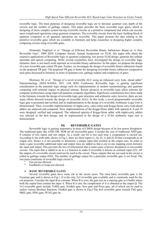 High Speed Time Efficient Reversible ALU Based Logic Gate Structure on Vertex Family
73
reversible logic. The main purposes of designing reversible logic are to decrease quantum cost, depth of the
circuits and the number of garbage outputs. This paper provides the basic reversible logic gates, which in
designing of more complex system having reversible circuits as a primitive component and which can execute
more complicated operations using quantum computers. The reversible circuits form the basic building block of
quantum computers as all quantum operations are reversible. This paper presents the data relating to the
primitive reversible gates which are available in literature and helps researches in designing higher complex
computing circuits using reversible gates.
Himanshu Thapliyal et al. “Design of Efficient Reversible Binary Subtractors Based on A New
Reversible Gate”, 2009 IEEE Computer Society Annual Symposium on VLSI, this paper tells about the
extensive applications of Reversible logic in quantum computing, low power VLSI design, quantum dot cellular
automata and optical computing. While several researchers have investigated the design of reversible logic
elements, there is not much work reported on reversible binary subtractors. In this paper, we propose the design
of a new reversible gate called TR gate. Further, we investigate the design of reversible binary subtractors based
on the proposed TR gate. The proposed TR gate is better for designing reversible binary subtractor compared to
such gates discussed in literature in terms of quantum cost, garbage outputs and complexity of gates.
Morrison, M. et al. “Design of a novel reversible ALU using an enhanced carry look- ahead adder”
Nanotechnology (IEEE-NANO), 2011 11th IEEE Conference Reversible logic is gaining significant
consideration as the potential logic design style for implementation in modern nanotechnology and quantum
computing with minimal impact on physical entropy. Recent advances in reversible logic allow schemes for
computer architectures using improved quantum computer algorithms. Significant contributions have been made
in the literature towards the design of reversible logic gate structures and arithmetic units, however, there are not
many efforts directed towards the design of reversible ALUs. In this work, a novel programmable reversible
logic gate is presented and verified, and its implementation in the design of a reversible Arithmetic Logic Unit is
demonstrated. Then, reversible implementations of ripple-carry, carry-select and Kogge-Stone carry look-ahead
adders are analyzed and compared. Next, implementations of the Kogge-Stone adder with sparsity-4, 8 and 16
were designed, verified and compared. The enhanced sparsity-4 Kogge-Stone adder with ripple-carry adders
was selected as the best design, and its implemented in the design of a 32-bit arithmetic logic unit is
demonstrated.
III. REVERSIBLE GATES
Reversible logic is gaining importance in areas of CMOS design because of its low power dissipation.
The traditional gates like AND, OR, XOR are all irreversible gates. Consider the case of traditional AND gate.
It consists of two inputs and one output. As a result, one bit is lost each time a computation is carried out.
According to the truth table shown in Fig.1, there are three inputs (1, 0), (0, 1) and (0, 0) that corresponds to an
output zero. Hence it is not possible to determine a unique input that resulted in the output zero. In order to
make a gate reversible additional input and output lines are added so that a one to one mapping exists between
the input and output. This prevents the loss of information that is main cause of power dissipation in irreversible
circuits. The input that is added to an m x n function to make it reversible is known as constant input (CI). All
the outputs of a reversible circuit need not be used in the circuit. Those outputs that are not used in the circuit is
called as garbage output (GO). The number of garbage output for a particular reversible gate is not fixed. The
two main constraints of reversible logic circuit is

Fan out not allowed

Feedbacks or loops not allowed.
 BASIC REVERSIBLE GATES
Several reversible gates have come out in the recent years. The most basic reversible gate is the
Feynman gate and is shown in Fig.1. It is the only 2x2 reversible gate available and is commonly used for fan
out purposes. Consider the input B as constant. When B is zero, the gate acts as a copying gate or a buffer where
both the output lines contain the input A. When B is one, the complement of A is obtained at the output Q. The
3x3 reversible gates include Toffoli gate, Fredkin gate, New gate and Peres gate, all of which can be used to
realize various Boolean functions. Fredkin gate is shown in Fig.2.The 4x4 reversible gates include TSG gate,
MKG gate, HNG gate, PFAG gate etc.
 