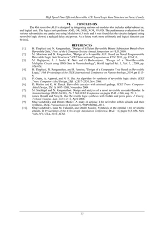 High Speed Time Efficient Reversible ALU Based Logic Gate Structure on Vertex Family
77
VI. CONCLUSION
The 4bit reversible ALU is designed by integrating various sub modules that includes adder/subtract or,
and logical unit. The logical unit performs AND, OR, NOR, XOR, NAND. The performance evaluation of the
various sub modules are carried out using Modalism 6.5 tools and it was found that the circuits designed using
reversible logic showed a reduced delay and power. As a future work more arithmetic and logical function can
be used.
REFERENCES
[1]. H. Thapliyal and N. Ranganathan, "Design of Efficient Reversible Binary Subtractors Based oNew
Reversible Gate," Proc. of the I Computer Society Annual Symposium on VLSI, 2009.
[2]. M. Morrison and N. Ranganathan, "Design of a Reversible ALU Based on Novel Programmable
Reversible Logic Gate Structures," IEEE International Symposium on VLSI, 2011, pp. 126-131.
[3]. M. Haghparast, S. J. Jassbi, K. Navi and O. Hashemipour, “Design of a NovelReversible
Multiplier Circuit using HNG Gate in Nanotechnology”, World Applied Sci. J., Vol. 3, , 2008, pp.
974-978.
[4]. H. Thapliyal, N. Ranganathan, and R. Ferreira, "Design of a Comparator Tree Based on Reversible
Logic," 10th Proceedings of the IEEE International Conference on Nanotechnology, 2010, pp 1113-
6.
[5]. P. Gupta, A. Agarwal, and N. K. Jha. An algorithm for synthesis of reversible logic ciruits. IEEE
Trans. Computer-Aided Design, 25(11):2317–2330, Nov 2006.
[6]. D. Maslov and G. W. Dueck. Reversible cascades with minimal garbage. IEEE Trans. Computer-
Aided Design, 23(11):1497–1509, November 2004.
[7]. M. Nachtigal and N. Ranganathan. Design and analysis of a novel reversible en-coder/decoder. In
Nanotechnology (IEEE-NANO), 2011 11th IEEE Conference on,pages 1543 –1546, aug. 2011.
[8]. James Donald and Niraj K. Jha. Reversible logic synthesis with fredkin and peres gates. J. Emerg.
Technol. Comput. Syst., 4:2:1–2:19, April 2008.
[9]. Oleg Golubitsky and Dmitri Maslov. A study of optimal 4-bit reversible toffoli circuits and their
synthesis. IEEE Transactions on Computers, 99(PrePrints), 2011.
[10]. Oleg Golubitsky, Sean M. Falconer, and Dmitri Maslov. Synthesis of the optimal 4-bit reversible
circuits. In Proceedings of the 47th Design Automation Conference, DAC ’10, pages 653–656, New
York, NY, USA, 2010. ACM.
 
