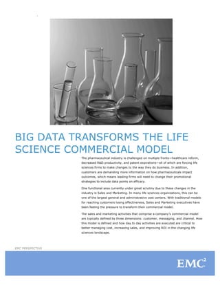 BIG DATA TRANSFORMS THE LIFE
SCIENCE COMMERCIAL MODEL
                  The pharmaceutical industry is challenged on multiple fronts—healthcare reform,
                  decreased R&D productivity, and patent expirations—all of which are forcing life
                  sciences firms to make changes to the way they do business. In addition,
                  customers are demanding more information on how pharmaceuticals impact
                  outcomes, which means leading firms will need to change their promotional
                  strategies to include data points on efficacy.

                  One functional area currently under great scrutiny due to these changes in the
                  industry is Sales and Marketing. In many life sciences organizations, this can be
                  one of the largest general and administrative cost centers. With traditional models
                  for reaching customers losing effectiveness, Sales and Marketing executives have
                  been feeling the pressure to transform their commercial model.

                  The sales and marketing activities that comprise a company’s commercial model
                  are typically defined by three dimensions: customer, messaging, and channel. How
                  this model is defined and how day to day activities are executed are critical to
                  better managing cost, increasing sales, and improving ROI in the changing life
                  sciences landscape.




EMC PERSPECTIVE
 