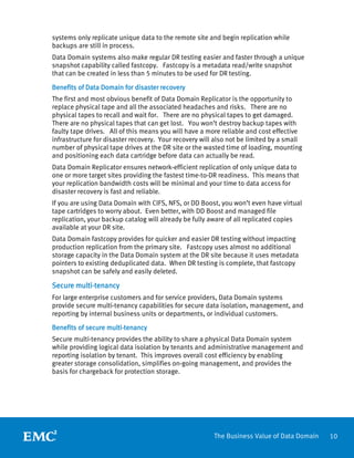 10The Business Value of Data Domain
systems only replicate unique data to the remote site and begin replication while
backups are still in process.
Data Domain systems also make regular DR testing easier and faster through a unique
snapshot capability called fastcopy. Fastcopy is a metadata read/write snapshot
that can be created in less than 5 minutes to be used for DR testing.
Benefits of Data Domain for disaster recovery
The first and most obvious benefit of Data Domain Replicator is the opportunity to
replace physical tape and all the associated headaches and risks. There are no
physical tapes to recall and wait for. There are no physical tapes to get damaged.
There are no physical tapes that can get lost. You won’t destroy backup tapes with
faulty tape drives. All of this means you will have a more reliable and cost effective
infrastructure for disaster recovery. Your recovery will also not be limited by a small
number of physical tape drives at the DR site or the wasted time of loading, mounting
and positioning each data cartridge before data can actually be read.
Data Domain Replicator ensures network-efficient replication of only unique data to
one or more target sites providing the fastest time-to-DR readiness. This means that
your replication bandwidth costs will be minimal and your time to data access for
disaster recovery is fast and reliable.
If you are using Data Domain with CIFS, NFS, or DD Boost, you won’t even have virtual
tape cartridges to worry about. Even better, with DD Boost and managed file
replication, your backup catalog will already be fully aware of all replicated copies
available at your DR site.
Data Domain fastcopy provides for quicker and easier DR testing without impacting
production replication from the primary site. Fastcopy uses almost no additional
storage capacity in the Data Domain system at the DR site because it uses metadata
pointers to existing deduplicated data. When DR testing is complete, that fastcopy
snapshot can be safely and easily deleted.
Secure multi-tenancy
For large enterprise customers and for service providers, Data Domain systems
provide secure multi-tenancy capabilities for secure data isolation, management, and
reporting by internal business units or departments, or individual customers.
Benefits of secure multi-tenancy
Secure multi-tenancy provides the ability to share a physical Data Domain system
while providing logical data isolation by tenants and administrative management and
reporting isolation by tenant. This improves overall cost efficiency by enabling
greater storage consolidation, simplifies on-going management, and provides the
basis for chargeback for protection storage.
 