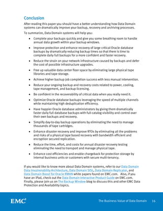 16The Business Value of Data Domain
Conclusion
After reading this paper you should have a better understanding how Data Domain
systems can dramatically improve your backup, recovery and archiving processes.
To summarize, Data Domain systems will help you:
• Complete your backups quickly and give you some breathing room to handle
annual data growth within your backup windows.
• Improve protection and enhance recovery of large critical Oracle database
backups by dramatically reducing backup times so that there is time to
complete daily full backups for a more confident and faster recovery.
• Reduce the strain on your network infrastructure caused by backups and defer
the cost of possible infrastructure upgrades.
• Free up valuable data center floor space by eliminating large physical tape
libraries and tape storage.
• Achieve higher backup job completion success with less manual intervention.
• Reduce your ongoing backup and recovery costs related to power, cooling,
tape management, and backup licensing.
• Be confident in the recoverability of critical data when you really need it.
• Optimize Oracle database backups leveraging the speed of multiple channels
while maintaining high deduplication efficiency.
• Have happier Oracle database administrators by giving them dramatically
faster daily full database backups with full catalog visibility and control over
their own backups and recovery.
• Simplify day-to-day backup operations by eliminating the need to manage
thousands of tape cartridges.
• Enhance disaster recovery and improve RTOs by eliminating all the problems
and risks of a physical tape based recovery with bandwidth efficient and
encryption secured replication.
• Reduce the time, effort, and costs for annual disaster recovery testing
eliminating the need to transport and manage physical tape.
• Enhance cost efficiencies and enable chargeback for protection storage by
internal business units or customers with secure multi-tenancy.
If you would like to know more about Data Domain systems, refer to our Data Domain
Data Invulnerability Architecture, Data Domain SISL, Data Domain Replicator, and
Data Domain Boost for Oracle RMAN white papers found on EMC.com. Also, if you
have an iPad, check out the Data Domain Interactive Product Guide on EMC.com.
Finally, please join us on The Backup Window blog to discuss this and other EMC Data
Protection and Availability topics.
 