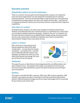 4The Business Value of Data Domain
Executive summary
Deduplication systems are not all created equal.
There is a common misconception that all deduplication systems are created the
same and many organizations are now doing their homework prior to making a
purchase decision. There are certain key things to look for when you are researching
a deduplication storage solution and that is the subject of this paper. Data Domain
is uniquely positioned to deliver you tremendous business value with these important
capabilities.
Table stakes or a cut above
All deduplication solutions can reduce your storage and network requirements.
However, how efficiently they do it, how fast they do it, and whether your critical data
can actually be reliably recovered vary greatly. Solutions that are “a cut above” are
the ones that don’t simply focus on deduplication storage savings, but also provide
you the scale, performance and efficient replication you require, and prioritize
protecting the integrity of your data above all else.
Leaders vs. followers
EMC continues to lead purpose-built
backup appliances with 64.9% total
market share – 6x more than the closest
competitor – according to IDC. And with
over 44,000 Data Domain systems now
deployed, we believe the more you know
about Data Domain technology, the more
you will want to join this group.
Introduction
This paper focuses on Data Domain technology leadership and differentiation and
why it matters to you. The purpose of this paper is to explore the technical and
financial reasons why Data Domain systems are ideal for backup and archiving in
your environment.
Audience
This paper is intended for EMC customers, EMC sales, EMC systems engineers, EMC
partners, and anyone else who is interested in learning more about Data Domain
system’s differentiating technology and all the unique advantages that it can provide
for your backup and archive data.
 