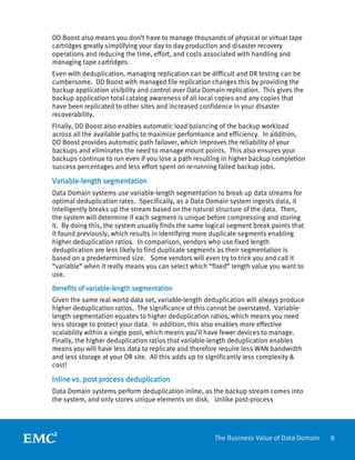 8The Business Value of Data Domain
DD Boost also means you don’t have to manage thousands of physical or virtual tape
cartridges greatly simplifying your day to day production and disaster recovery
operations and reducing the time, effort, and costs associated with handling and
managing tape cartridges.
Even with deduplication, managing replication can be difficult and DR testing can be
cumbersome. DD Boost with managed file replication changes this by providing the
backup application visibility and control over Data Domain replication. This gives the
backup application total catalog awareness of all local copies and any copies that
have been replicated to other sites and increased confidence in your disaster
recoverability.
Finally, DD Boost also enables automatic load balancing of the backup workload
across all the available paths to maximize performance and efficiency. In addition,
DD Boost provides automatic path failover, which improves the reliability of your
backups and eliminates the need to manage mount points. This also ensures your
backups continue to run even if you lose a path resulting in higher backup completion
success percentages and less effort spent on re-running failed backup jobs.
Variable-length segmentation
Data Domain systems use variable-length segmentation to break up data streams for
optimal deduplication rates. Specifically, as a Data Domain system ingests data, it
intelligently breaks up the stream based on the natural structure of the data. Then,
the system will determine if each segment is unique before compressing and storing
it. By doing this, the system usually finds the same logical segment break points that
it found previously, which results in identifying more duplicate segments enabling
higher deduplication ratios. In comparison, vendors who use fixed length
deduplication are less likely to find duplicate segments as their segmentation is
based on a predetermined size. Some vendors will even try to trick you and call it
“variable” when it really means you can select which “fixed” length value you want to
use.
Benefits of variable-length segmentation
Given the same real world data set, variable-length deduplication will always produce
higher deduplication ratios. The significance of this cannot be overstated. Variable-
length segmentation equates to higher deduplication ratios, which means you need
less storage to protect your data. In addition, this also enables more effective
scalability within a single pool, which means you’ll have fewer devices to manage.
Finally, the higher deduplication ratios that variable-length deduplication enables
means you will have less data to replicate and therefore require less WAN bandwidth
and less storage at your DR site. All this adds up to significantly less complexity &
cost!
Inline vs. post process deduplication
Data Domain systems perform deduplication inline, as the backup stream comes into
the system, and only stores unique elements on disk. Unlike post-process
 