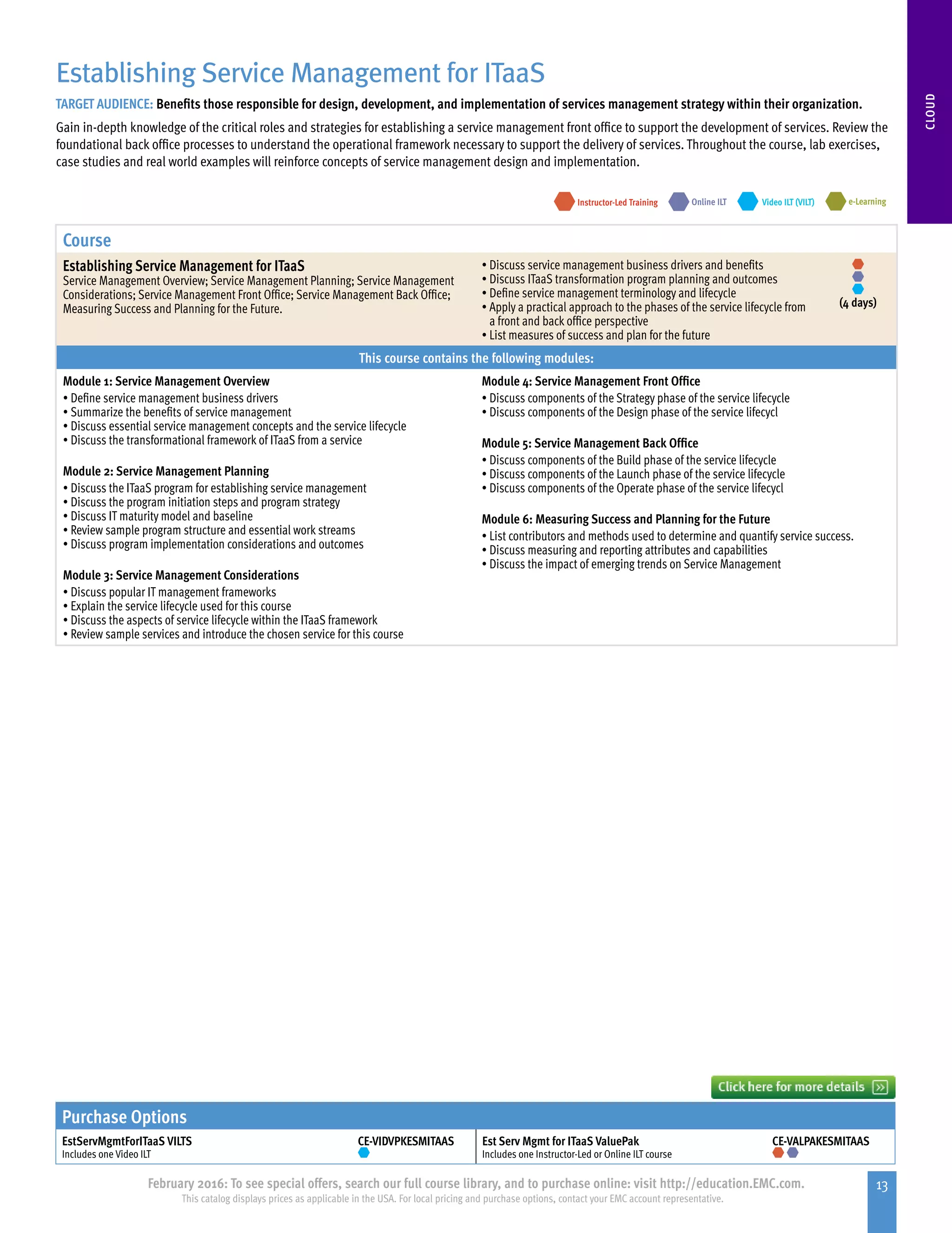 13February 2016: To see special offers, search our full course library, and to purchase online: visit http://education.EMC.com.
This catalog displays prices as applicable in the USA. For local pricing and purchase options, contact your EMC account representative.
CLOUD
Course
Establishing Service Management for ITaaS
Service Management Overview; Service Management Planning; Service Management
Considerations; Service Management Front Office; Service Management Back Office;
Measuring Success and Planning for the Future.
•	Discuss service management business drivers and benefits
•	Discuss ITaaS transformation program planning and outcomes
•	Define service management terminology and lifecycle
•	Apply a practical approach to the phases of the service lifecycle from
a front and back office perspective
•	List measures of success and plan for the future
(4 days)
This course contains the following modules:
Module 1: Service Management Overview
•	Define service management business drivers
•	Summarize the benefits of service management
•	Discuss essential service management concepts and the service lifecycle
•	Discuss the transformational framework of ITaaS from a service
Module 2: Service Management Planning
•	Discuss the ITaaS program for establishing service management
•	Discuss the program initiation steps and program strategy
•	Discuss IT maturity model and baseline
•	Review sample program structure and essential work streams
•	Discuss program implementation considerations and outcomes
Module 3: Service Management Considerations
•	Discuss popular IT management frameworks
•	Explain the service lifecycle used for this course
•	Discuss the aspects of service lifecycle within the ITaaS framework
•	Review sample services and introduce the chosen service for this course
Module 4: Service Management Front Office
•	Discuss components of the Strategy phase of the service lifecycle
•	Discuss components of the Design phase of the service lifecycl
Module 5: Service Management Back Office
•	Discuss components of the Build phase of the service lifecycle
•	Discuss components of the Launch phase of the service lifecycle
•	Discuss components of the Operate phase of the service lifecycl
Module 6: Measuring Success and Planning for the Future
•	List contributors and methods used to determine and quantify service success.
•	Discuss measuring and reporting attributes and capabilities
•	Discuss the impact of emerging trends on Service Management
Establishing Service Management for ITaaS
TARGET AUDIENCE: Benefits those responsible for design, development, and implementation of services management strategy within their organization.
Gain in-depth knowledge of the critical roles and strategies for establishing a service management front office to support the development of services. Review the
foundational back office processes to understand the operational framework necessary to support the delivery of services. Throughout the course, lab exercises,
case studies and real world examples will reinforce concepts of service management design and implementation.
e-LearningInstructor-Led Training Video ILT (VILT)Online ILT
Purchase Options
EstServMgmtForITaaS VILTS
Includes one Video ILT
CE-VIDVPKESMITAAS Est Serv Mgmt for ITaaS ValuePak
Includes one Instructor-Led or Online ILT course
CE-VALPAKESMITAAS
 
