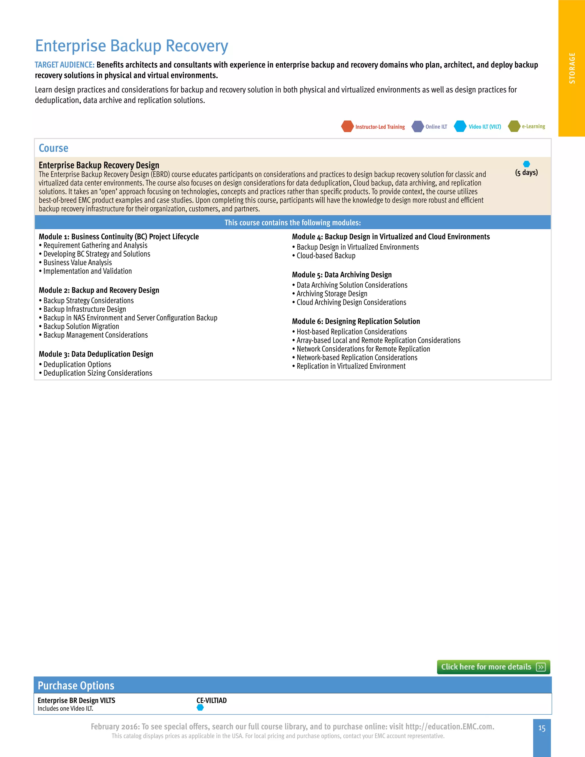 15February 2016: To see special offers, search our full course library, and to purchase online: visit http://education.EMC.com.
This catalog displays prices as applicable in the USA. For local pricing and purchase options, contact your EMC account representative.
STORAGE
Enterprise Backup Recovery
TARGET AUDIENCE: Benefits architects and consultants with experience in enterprise backup and recovery domains who plan, architect, and deploy backup
recovery solutions in physical and virtual environments.
Learn design practices and considerations for backup and recovery solution in both physical and virtualized environments as well as design practices for
deduplication, data archive and replication solutions.
e-LearningInstructor-Led Training Video ILT (VILT)Online ILT
Course
Enterprise Backup Recovery Design
The Enterprise Backup Recovery Design (EBRD) course educates participants on considerations and practices to design backup recovery solution for classic and
virtualized data center environments. The course also focuses on design considerations for data deduplication, Cloud backup, data archiving, and replication
solutions. It takes an ‘open’ approach focusing on technologies, concepts and practices rather than specific products. To provide context, the course utilizes
best-of-breed EMC product examples and case studies. Upon completing this course, participants will have the knowledge to design more robust and efficient
backup recovery infrastructure for their organization, customers, and partners.
(5 days)
This course contains the following modules:
Module 1: Business Continuity (BC) Project Lifecycle
•	Requirement Gathering and Analysis
•	Developing BCStrategy and Solutions
•	Business Value Analysis
•	Implementation and Validation
Module 2: Backup and Recovery Design
•	Backup Strategy Considerations
•	Backup Infrastructure Design
•	Backup in NAS Environment and Server Configuration Backup
•	Backup Solution Migration
•	Backup Management Considerations
Module 3: Data Deduplication Design
•	Deduplication Options
•	Deduplication Sizing Considerations
Module 4: Backup Design in Virtualized and Cloud Environments
•	Backup Design in Virtualized Environments
•	Cloud-based Backup
Module 5: Data Archiving Design
•	Data Archiving Solution Considerations
•	Archiving Storage Design
•	Cloud Archiving Design Considerations
Module 6: Designing Replication Solution
•	Host-based Replication Considerations
•	Array-based Local and Remote Replication Considerations
•	Network Considerations for Remote Replication
•	Network-based Replication Considerations
•	Replication in Virtualized Environment
Purchase Options
Enterprise BR Design VILTS
Includes one Video ILT.
CE-VILTIAD
 