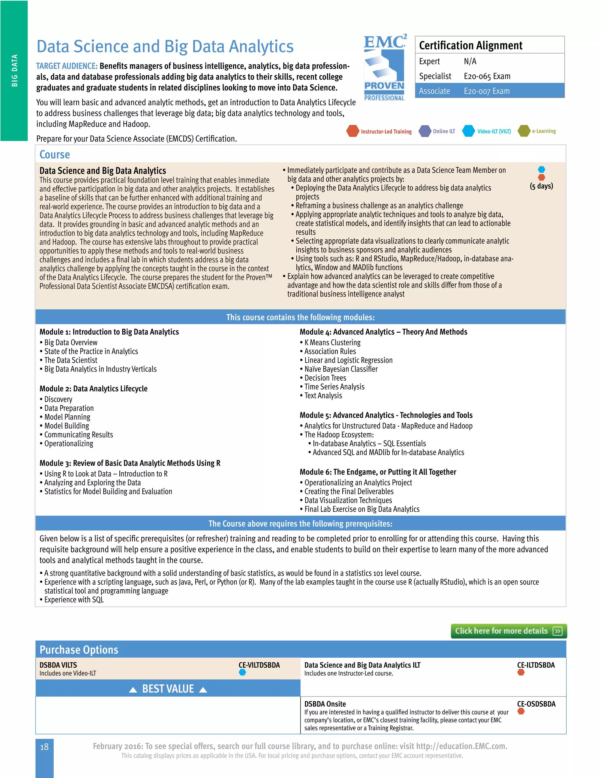 18 February 2016: To see special offers, search our full course library, and to purchase online: visit http://education.EMC.com.
This catalog displays prices as applicable in the USA. For local pricing and purchase options, contact your EMC account representative.
BIGDATA
Purchase Options
DSBDA VILTS
Includes one Video-ILT
CE-VILTDSBDA Data Science and Big Data Analytics ILT
Includes one Instructor-Led course.
CE-ILTDSBDA
BEST VALUE
DSBDA Onsite
If you are interested in having a qualified instructor to deliver this course at your
company’s location, or EMC’s closest training facility, please contact your EMC
sales representative or a Training Registrar.
CE-OSDSBDA
Data Science and Big Data Analytics
TARGET AUDIENCE: Benefits managers of business intelligence, analytics, big data profession-
als, data and database professionals adding big data analytics to their skills, recent college
graduates and graduate students in related disciplines looking to move into Data Science.
You will learn basic and advanced analytic methods, get an introduction to Data Analytics Lifecycle
to address business challenges that leverage big data; big data analytics technology and tools,
including MapReduce and Hadoop.
Prepare for your Data Science Associate (EMCDS) Certification.
e-LearningInstructor-Led Training Video-ILT (VILT)Online ILT
Course
Data Science and Big Data Analytics
This course provides practical foundation level training that enables immediate
and effective participation in big data and other analytics projects. It establishes
a baseline of skills that can be further enhanced with additional training and
real-world experience. The course provides an introduction to big data and a
Data Analytics Lifecycle Process to address business challenges that leverage big
data. It provides grounding in basic and advanced analytic methods and an
introduction to big data analytics technology and tools, including MapReduce
and Hadoop. The course has extensive labs throughout to provide practical
opportunities to apply these methods and tools to real-world business
challenges and includes a final lab in which students address a big data
analytics challenge by applying the concepts taught in the course in the context
of the Data Analytics Lifecycle. The course prepares the student for the Proven™
Professional Data Scientist Associate EMCDSA) certification exam.
•	Immediately participate and contribute as a Data Science Team Member on
big data and other analytics projects by:
•	Deploying the Data Analytics Lifecycle to address big data analytics
projects
•	Reframing a business challenge as an analytics challenge
•	Applying appropriate analytic techniques and tools to analyze big data,
create statistical models, and identify insights that can lead to actionable
results
•	Selecting appropriate data visualizations to clearly communicate analytic
insights to business sponsors and analytic audiences
•	Using tools such as: R and RStudio, MapReduce/Hadoop, in-database ana-
lytics, Window and MADlib functions
•	Explain how advanced analytics can be leveraged to create competitive
advantage and how the data scientist role and skills differ from those of a
traditional business intelligence analyst
(5 days)
This course contains the following modules:
Module 1: Introduction to Big Data Analytics
•	Big Data Overview
•	State of the Practice in Analytics
•	The Data Scientist
•	Big Data Analytics in Industry Verticals
Module 2: Data Analytics Lifecycle
•	Discovery
•	Data Preparation
•	Model Planning
•	Model Building
•	Communicating Results
•	Operationalizing
Module 3: Review of Basic Data Analytic Methods Using R
•	Using R to Look at Data – Introduction to R
•	Analyzing and Exploring the Data
•	Statistics for Model Building and Evaluation
Module 4: Advanced Analytics – Theory And Methods
•	K Means Clustering
•	Association Rules
•	Linear and Logistic Regression
•	Naïve Bayesian Classifier
•	Decision Trees
•	Time Series Analysis
•	Text Analysis
Module 5: Advanced Analytics - Technologies and Tools
•	Analytics for Unstructured Data - MapReduce and Hadoop
•	The Hadoop Ecosystem:
•	In-database Analytics – SQL Essentials
•	Advanced SQL and MADlib for In-database Analytics
Module 6: The Endgame, or Putting it All Together
•	Operationalizing an Analytics Project
•	Creating the Final Deliverables
•	Data Visualization Techniques
•	Final Lab Exercise on Big Data Analytics
The Course above requires the following prerequisites:
Given below is a list of specific prerequisites (or refresher) training and reading to be completed prior to enrolling for or attending this course. Having this
requisite background will help ensure a positive experience in the class, and enable students to build on their expertise to learn many of the more advanced
tools and analytical methods taught in the course.
•	A strong quantitative background with a solid understanding of basic statistics, as would be found in a statistics 101 level course.
•	Experience with a scripting language, such as Java, Perl, or Python (or R). Many of the lab examples taught in the course use R (actually RStudio), which is an open source
statistical tool and programming language
•	Experience with SQL
Certification Alignment
Expert N/A
Specialist E20-065 Exam
Associate E20-007 Exam
 