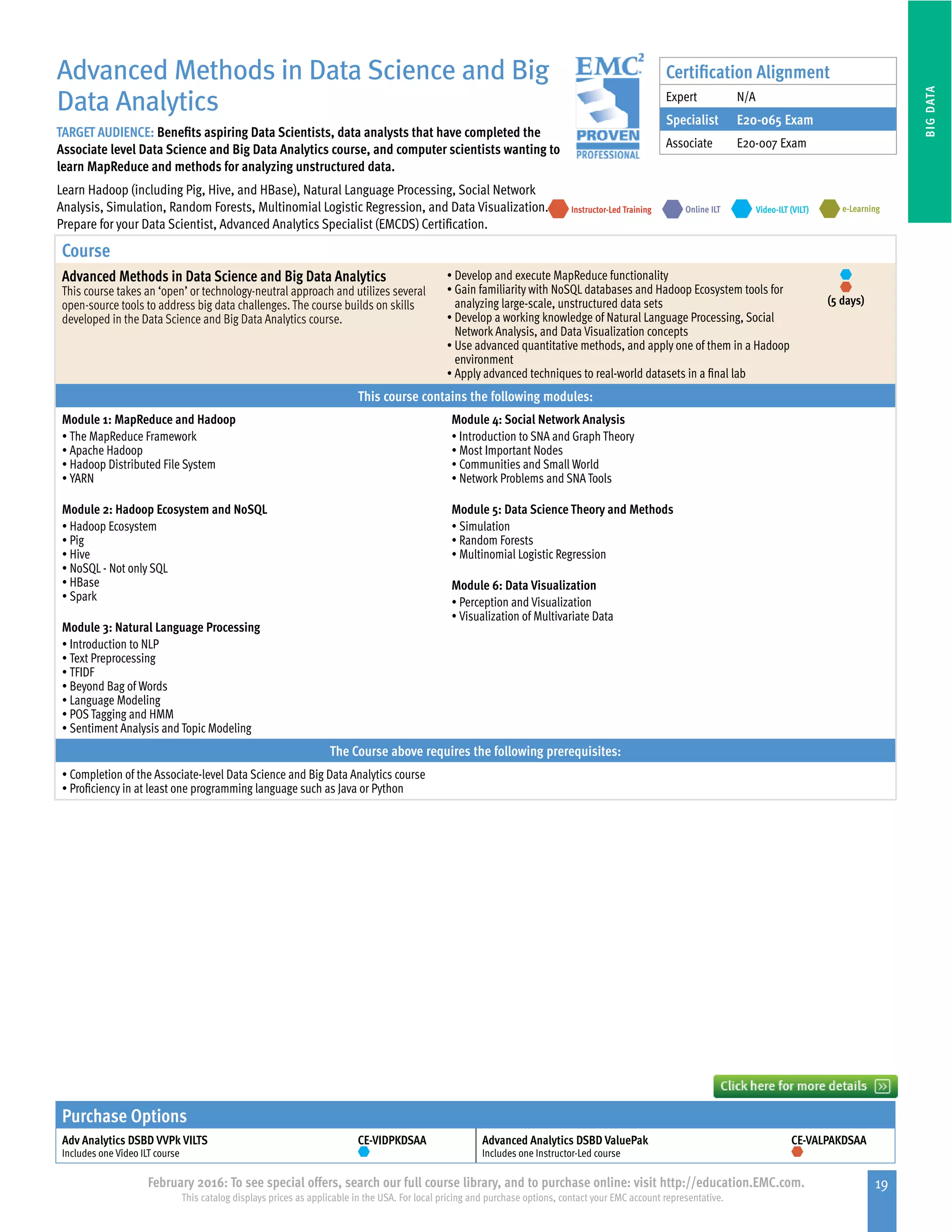19February 2016: To see special offers, search our full course library, and to purchase online: visit http://education.EMC.com.
This catalog displays prices as applicable in the USA. For local pricing and purchase options, contact your EMC account representative.
BIGDATA
Advanced Methods in Data Science and Big
Data Analytics
TARGET AUDIENCE: Benefits aspiring Data Scientists, data analysts that have completed the
Associate level Data Science and Big Data Analytics course, and computer scientists wanting to
learn MapReduce and methods for analyzing unstructured data.
Learn Hadoop (including Pig, Hive, and HBase), Natural Language Processing, Social Network
Analysis, Simulation, Random Forests, Multinomial Logistic Regression, and Data Visualization.
Prepare for your Data Scientist, Advanced Analytics Specialist (EMCDS) Certification.
e-LearningInstructor-Led Training Video-ILT (VILT)Online ILT
Course
Advanced Methods in Data Science and Big Data Analytics
This course takes an ‘open’ or technology-neutral approach and utilizes several
open-source tools to address big data challenges. The course builds on skills
developed in the Data Science and Big Data Analytics course.
•	Develop and execute MapReduce functionality
•	Gain familiarity with NoSQL databases and Hadoop Ecosystem tools for
analyzing large-scale, unstructured data sets
•	Develop a working knowledge of Natural Language Processing, Social
Network Analysis, and Data Visualization concepts
•	Use advanced quantitative methods, and apply one of them in a Hadoop
environment
•	Apply advanced techniques to real-world datasets in a final lab
(5 days)
This course contains the following modules:
Module 1: MapReduce and Hadoop
•	The MapReduce Framework
•	Apache Hadoop
•	Hadoop Distributed File System
•	YARN
Module 2: Hadoop Ecosystem and NoSQL
•	Hadoop Ecosystem
•	Pig
•	Hive
•	NoSQL - Not only SQL
•	HBase
•	Spark
Module 3: Natural Language Processing
•	Introduction to NLP
•	Text Preprocessing
•	TFIDF
•	Beyond Bag of Words
•	Language Modeling
•	POS Tagging and HMM
•	Sentiment Analysis and Topic Modeling
Module 4: Social Network Analysis
•	Introduction to SNA and Graph Theory
•	Most Important Nodes
•	Communities and Small World
•	Network Problems and SNA Tools
Module 5: Data Science Theory and Methods
•	Simulation
•	Random Forests
•	Multinomial Logistic Regression
Module 6: Data Visualization
•	Perception and Visualization
•	Visualization of Multivariate Data
The Course above requires the following prerequisites:
•	Completion of the Associate-level Data Science and Big Data Analytics course
•	Proficiency in at least one programming language such as Java or Python
Certification Alignment
Expert N/A
Specialist E20-065 Exam
Associate E20-007 Exam
Purchase Options
Adv Analytics DSBD VVPk VILTS
Includes one Video ILT course
CE-VIDPKDSAA Advanced Analytics DSBD ValuePak
Includes one Instructor-Led course
CE-VALPAKDSAA
 