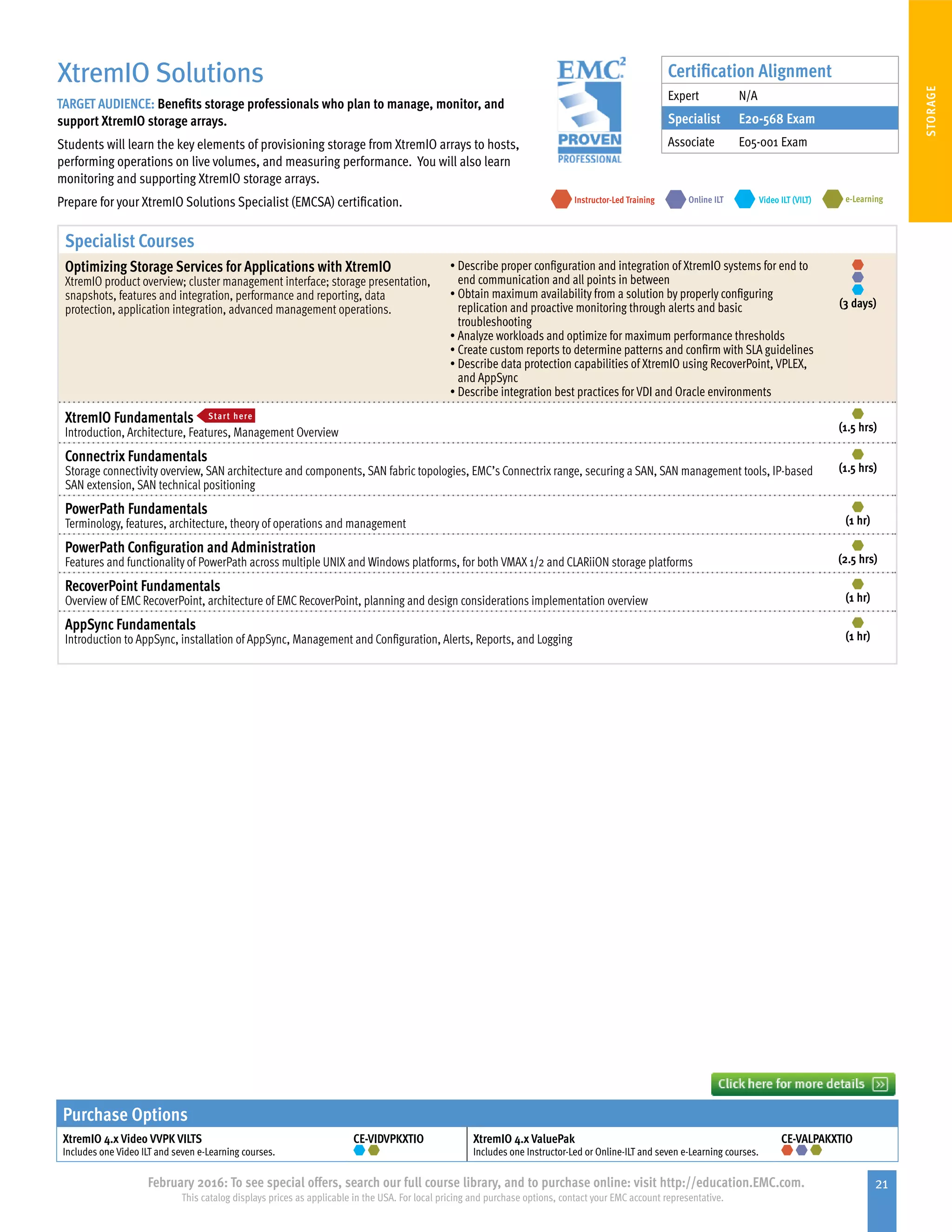 21February 2016: To see special offers, search our full course library, and to purchase online: visit http://education.EMC.com.
This catalog displays prices as applicable in the USA. For local pricing and purchase options, contact your EMC account representative.
STORAGE
Specialist Courses
Optimizing Storage Services for Applications with XtremIO
XtremIO product overview; cluster management interface; storage presentation,
snapshots, features and integration, performance and reporting, data
protection, application integration, advanced management operations.
•	Describe proper configuration and integration of XtremIO systems for end to
end communication and all points in between
•	Obtain maximum availability from a solution by properly configuring
replication and proactive monitoring through alerts and basic
troubleshooting
•	Analyze workloads and optimize for maximum performance thresholds
•	Create custom reports to determine patterns and confirm with SLA guidelines
•	Describe data protection capabilities of XtremIO using RecoverPoint, VPLEX,
and AppSync
•	Describe integration best practices for VDI and Oracle environments
(3 days)
XtremIO Fundamentals Start here
Introduction, Architecture, Features, Management Overview (1.5 hrs)
Connectrix Fundamentals
Storage connectivity overview, SAN architecture and components, SAN fabric topologies, EMC’s Connectrix range, securing a SAN, SAN management tools, IP-based
SAN extension, SAN technical positioning
(1.5 hrs)
PowerPath Fundamentals
Terminology, features, architecture, theory of operations and management (1 hr)
PowerPath Configuration and Administration
Features and functionality of PowerPath across multiple UNIX and Windows platforms, for both VMAX 1/2 and CLARiiON storage platforms (2.5 hrs)
RecoverPoint Fundamentals
Overview of EMC RecoverPoint, architecture of EMC RecoverPoint, planning and design considerations implementation overview (1 hr)
AppSync Fundamentals
Introduction to AppSync, installation of AppSync, Management and Configuration, Alerts, Reports, and Logging (1 hr)
Purchase Options
XtremIO 4.x Video VVPK VILTS
Includes one Video ILT and seven e-Learning courses.
CE-VIDVPKXTIO XtremIO 4.x ValuePak
Includes one Instructor-Led or Online-ILT and seven e-Learning courses.
CE-VALPAKXTIO
XtremIO Solutions
TARGET AUDIENCE: Benefits storage professionals who plan to manage, monitor, and
support XtremIO storage arrays.
Students will learn the key elements of provisioning storage from XtremIO arrays to hosts,
performing operations on live volumes, and measuring performance. You will also learn
monitoring and supporting XtremIO storage arrays.
Prepare for your XtremIO Solutions Specialist (EMCSA) certification. e-LearningInstructor-Led Training Video ILT (VILT)Online ILT
Certification Alignment
Expert N/A
Specialist E20-568 Exam
Associate E05-001 Exam
 
