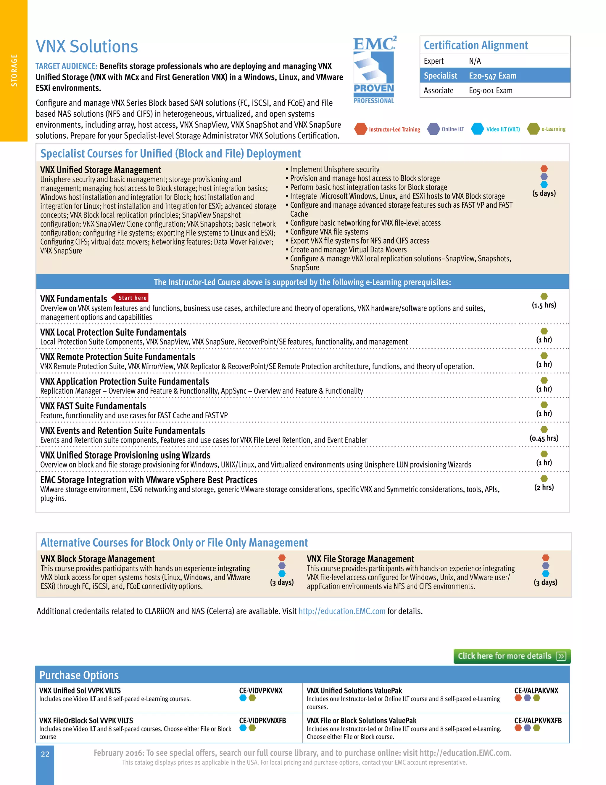 22 February 2016: To see special offers, search our full course library, and to purchase online: visit http://education.EMC.com.
This catalog displays prices as applicable in the USA. For local pricing and purchase options, contact your EMC account representative.
STORAGE
Purchase Options
VNX Unified Sol VVPK VILTS
Includes one Video ILT and 8 self-paced e-Learning courses.
CE-VIDVPKVNX VNX Unified Solutions ValuePak
Includes one Instructor-Led or Online ILT course and 8 self-paced e-Learning
courses.
CE-VALPAKVNX
VNX FileOrBlock Sol VVPK VILTS
Includes one Video ILT and 8 self-paced courses. Choose either File or Block
course
CE-VIDPKVNXFB VNX File or Block Solutions ValuePak
Includes one Instructor-Led or Online ILT course and 8 self-paced e-Learning.
Choose either File or Block course.
CE-VALPKVNXFB
VNX Solutions
TARGET AUDIENCE: Benefits storage professionals who are deploying and managing VNX
Unified Storage (VNX with MCx and First Generation VNX) in a Windows, Linux, and VMware
ESXi environments.
Configure and manage VNX Series Block based SAN solutions (FC, iSCSI, and FCoE) and File
based NAS solutions (NFS and CIFS) in heterogeneous, virtualized, and open systems
environments, including array, host access, VNX SnapView, VNX SnapShot and VNX SnapSure
solutions. Prepare for your Specialist-level Storage Administrator VNX Solutions Certification.
e-LearningInstructor-Led Training Video ILT (VILT)Online ILT
Specialist Courses for Unified (Block and File) Deployment
VNX Unified Storage Management
Unisphere security and basic management; storage provisioning and
management; managing host access to Block storage; host integration basics;
Windows host installation and integration for Block; host installation and
integration for Linux; host installation and integration for ESXi; advanced storage
concepts; VNX Block local replication principles; SnapView Snapshot
configuration; VNX SnapView Clone configuration; VNX Snapshots; basic network
configuration; configuring File systems; exporting File systems to Linux and ESXi;
Configuring CIFS; virtual data movers; Networking features; Data Mover Failover;
VNX SnapSure
•	Implement Unisphere security
•	Provision and manage host access to Block storage
•	Perform basic host integration tasks for Block storage
•	Integrate Microsoft Windows, Linux, and ESXi hosts to VNX Block storage
•	Configure and manage advanced storage features such as FAST VP and FAST
Cache
•	Configure basic networking for VNX file-level access
•	Configure VNX file systems
•	Export VNX file systems for NFS and CIFS access
•	Create and manage Virtual Data Movers
•	Configure  manage VNX local replication solutions–SnapView, Snapshots,
SnapSure
(5 days)
The Instructor-Led Course above is supported by the following e-Learning prerequisites:
VNX Fundamentals Start here
Overview on VNX system features and functions, business use cases, architecture and theory of operations, VNX hardware/software options and suites,
management options and capabilities
(1.5 hrs)
VNX Local Protection Suite Fundamentals
Local Protection Suite Components, VNX SnapView, VNX SnapSure, RecoverPoint/SE features, functionality, and management (1 hr)
VNX Remote Protection Suite Fundamentals
VNX Remote Protection Suite, VNX MirrorView, VNX Replicator  RecoverPoint/SE Remote Protection architecture, functions, and theory of operation. (1 hr)
VNX Application Protection Suite Fundamentals
Replication Manager – Overview and Feature  Functionality, AppSync – Overview and Feature  Functionality (1 hr)
VNX FAST Suite Fundamentals
Feature, functionality and use cases for FAST Cache and FAST VP (1 hr)
VNX Events and Retention Suite Fundamentals
Events and Retention suite components, Features and use cases for VNX File Level Retention, and Event Enabler (0.45 hrs)
VNX Unified Storage Provisioning using Wizards
Overview on block and file storage provisioning for Windows, UNIX/Linux, and Virtualized environments using Unisphere LUN provisioning Wizards (1 hr)
EMCStorage Integration with VMware vSphere Best Practices
VMware storage environment, ESXi networking and storage, generic VMware storage considerations, specific VNX and Symmetric considerations, tools, APIs,
plug-ins.
(2 hrs)
Alternative Courses for Block Only or File Only Management
VNX Block Storage Management
This course provides participants with hands on experience integrating
VNX block access for open systems hosts (Linux, Windows, and VMware
ESXi) through FC, iSCSI, and, FCoE connectivity options. (3 days)
VNX File Storage Management
This course provides participants with hands-on experience integrating
VNX file-level access configured for Windows, Unix, and VMware user/
application environments via NFS and CIFS environments. (3 days)
Additional credentails related to CLARiiON and NAS (Celerra) are available. Visit http://education.EMC.com for details.
Certification Alignment
Expert N/A
Specialist E20-547 Exam
Associate E05-001 Exam
 