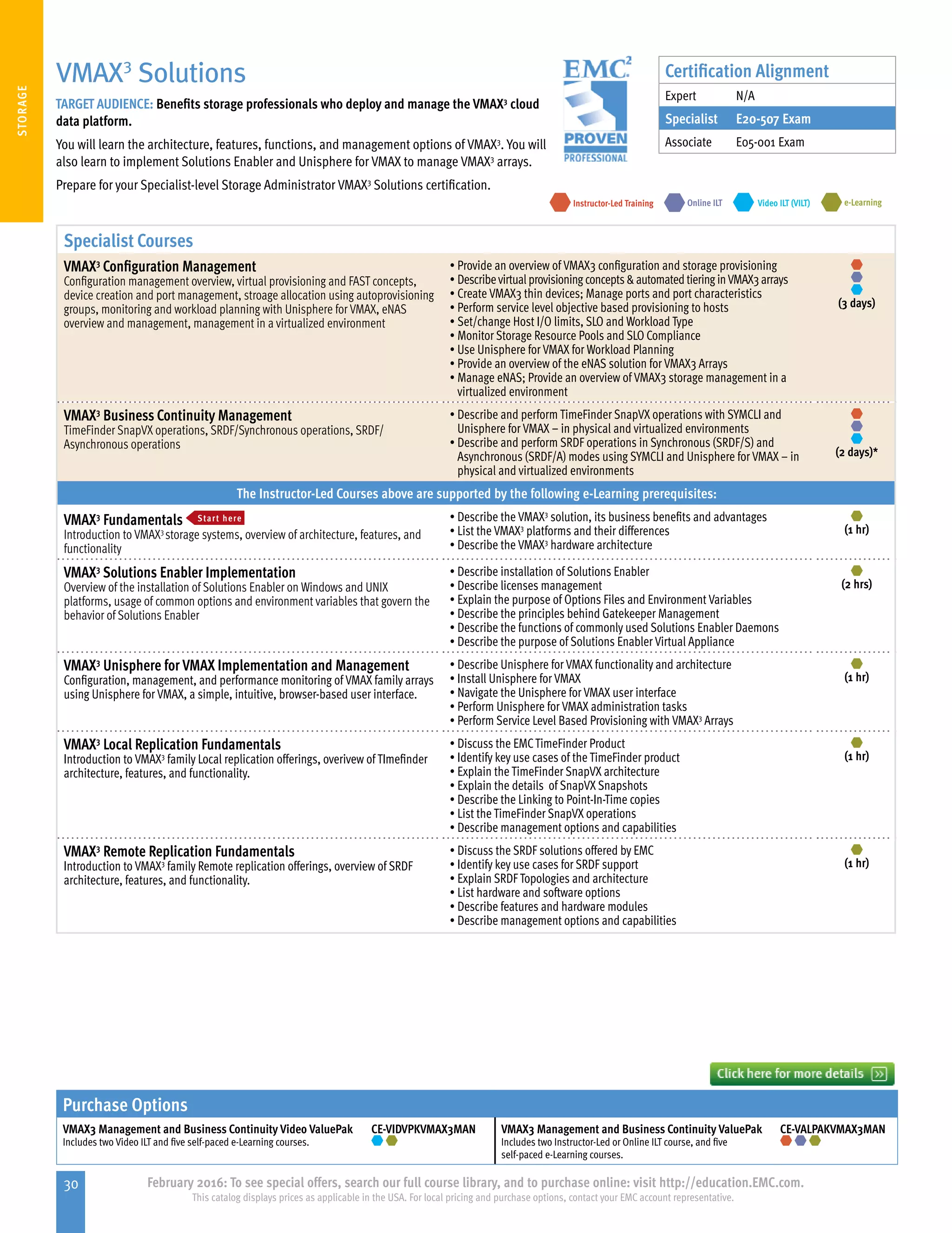 30 February 2016: To see special offers, search our full course library, and to purchase online: visit http://education.EMC.com.
This catalog displays prices as applicable in the USA. For local pricing and purchase options, contact your EMC account representative.
STORAGE
Specialist Courses
VMAX3
Configuration Management
Configuration management overview, virtual provisioning and FAST concepts,
device creation and port management, stroage allocation using autoprovisioning
groups, monitoring and workload planning with Unisphere for VMAX, eNAS
overview and management, management in a virtualized environment
•	Provide an overview of VMAX3 configuration and storage provisioning
•	Describevirtual provisioning concepts automated tiering inVMAX3 arrays
•	Create VMAX3 thin devices; Manage ports and port characteristics
•	Perform service level objective based provisioning to hosts
•	Set/change Host I/O limits, SLO and Workload Type
•	Monitor Storage Resource Pools and SLO Compliance
•	Use Unisphere for VMAX for Workload Planning
•	Provide an overview of the eNAS solution for VMAX3 Arrays
•	Manage eNAS; Provide an overview of VMAX3 storage management in a
virtualized environment
(3 days)
VMAX3
Business Continuity Management
TimeFinder SnapVX operations, SRDF/Synchronous operations, SRDF/
Asynchronous operations
•	Describe and perform TimeFinder SnapVX operations with SYMCLI and
Unisphere for VMAX – in physical and virtualized environments
•	Describe and perform SRDF operations in Synchronous (SRDF/S) and
Asynchronous (SRDF/A) modes using SYMCLI and Unisphere for VMAX – in
physical and virtualized environments
(2 days)*
The Instructor-Led Courses above are supported by the following e-Learning prerequisites:
VMAX3
Fundamentals Start here
Introduction to VMAX3
storage systems, overview of architecture, features, and
functionality
•	Describe the VMAX3
solution, its business benefits and advantages
•	List the VMAX3
platforms and their differences
•	Describe the VMAX3
hardware architecture
(1 hr)
VMAX3
Solutions Enabler Implementation
Overview of the installation of Solutions Enabler on Windows and UNIX
platforms, usage of common options and environment variables that govern the
behavior of Solutions Enabler
•	Describe installation of Solutions Enabler
•	Describe licenses management
•	Explain the purpose of Options Files and Environment Variables
•	Describe the principles behind Gatekeeper Management
•	Describe the functions of commonly used Solutions Enabler Daemons
•	Describe the purpose of Solutions Enabler Virtual Appliance
(2 hrs)
VMAX3
Unisphere for VMAX Implementation and Management
Configuration, management, and performance monitoring of VMAX family arrays
using Unisphere for VMAX, a simple, intuitive, browser-based user interface.
•	Describe Unisphere for VMAX functionality and architecture
•	Install Unisphere for VMAX
•	Navigate the Unisphere for VMAX user interface
•	Perform Unisphere for VMAX administration tasks
•	Perform Service Level Based Provisioning with VMAX3
Arrays
(1 hr)
VMAX3
Local Replication Fundamentals
Introduction to VMAX3
family Local replication offerings, overivew of TImefinder
architecture, features, and functionality.
•	Discuss the EMCTimeFinder Product
•	Identify key use cases of the TimeFinder product
•	Explain the TimeFinder SnapVX architecture
•	Explain the details of SnapVX Snapshots
•	Describe the Linking to Point-In-Time copies
•	List the TimeFinder SnapVX operations
•	Describe management options and capabilities
(1 hr)
VMAX3
Remote Replication Fundamentals
Introduction to VMAX3
family Remote replication offerings, overview of SRDF
architecture, features, and functionality.
•	Discuss the SRDF solutions offered by EMC
•	Identify key use cases for SRDF support
•	Explain SRDF Topologies and architecture
•	List hardware and software options
•	Describe features and hardware modules
•	Describe management options and capabilities
(1 hr)
VMAX3
Solutions
TARGET AUDIENCE: Benefits storage professionals who deploy and manage the VMAX3
cloud
data platform.
You will learn the architecture, features, functions, and management options of VMAX3
. You will
also learn to implement Solutions Enabler and Unisphere for VMAX to manage VMAX3
arrays.
Prepare for your Specialist-level Storage Administrator VMAX3
Solutions certification.
e-LearningInstructor-Led Training Video ILT (VILT)Online ILT
Certification Alignment
Expert N/A
Specialist E20-507 Exam
Associate E05-001 Exam
Purchase Options
VMAX3 Management and Business Continuity Video ValuePak
Includes two Video ILT and five self-paced e-Learning courses.
CE-VIDVPKVMAX3MAN VMAX3 Management and Business Continuity ValuePak
Includes two Instructor-Led or Online ILT course, and five
self-paced e-Learning courses.
CE-VALPAKVMAX3MAN
 