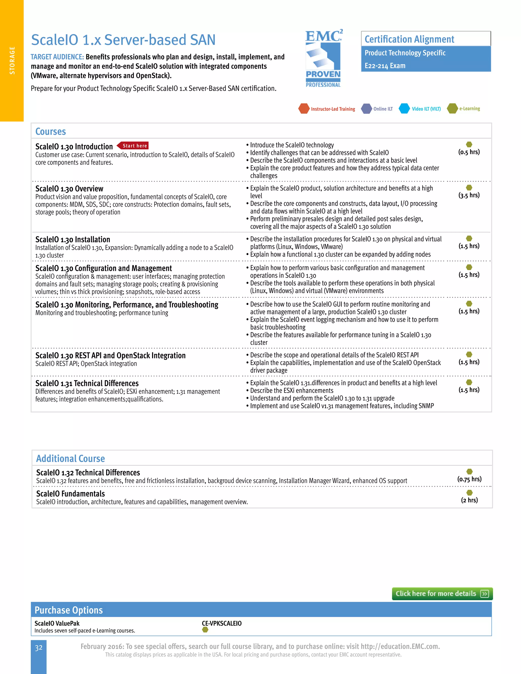 32 February 2016: To see special offers, search our full course library, and to purchase online: visit http://education.EMC.com.
This catalog displays prices as applicable in the USA. For local pricing and purchase options, contact your EMC account representative.
STORAGE
ScaleIO 1.x Server-based SAN
TARGET AUDIENCE: Benefits professionals who plan and design, install, implement, and
manage and monitor an end-to-end ScaleIO solution with integrated components
(VMware, alternate hypervisors and OpenStack).
Prepare for your Product Technology Specific ScaleIO 1.x Server-Based SAN certification.
e-LearningInstructor-Led Training Video ILT (VILT)Online ILT
Certification Alignment
Product Technology Specific
E22-214 Exam
Courses
ScaleIO 1.30 Introduction Start here
Customer use case: Current scenario, introduction to ScaleIO, details of ScaleIO
core components and features.
•	Introduce the ScaleIO technology
•	Identify challenges that can be addressed with ScaleIO
•	Describe the ScaleIO components and interactions at a basic level
•	Explain the core product features and how they address typical data center
challenges
(0.5 hrs)
ScaleIO 1.30 Overview
Product vision and value proposition, fundamental concepts of ScaleIO, core
components: MDM, SDS, SDC; core constructs: Protection domains, fault sets,
storage pools; theory of operation
•	Explain the ScaleIO product, solution architecture and benefits at a high
level
•	Describe the core components and constructs, data layout, I/O processing
and data flows within ScaleIO at a high level
•	Perform preliminary presales design and detailed post sales design,
covering all the major aspects of a ScaleIO 1.30 solution
(3.5 hrs)
ScaleIO 1.30 Installation
Installation of ScaleIO 1.30, Expansion: Dynamically adding a node to a ScaleIO
1.30 cluster
•	Describe the installation procedures for ScaleIO 1.30 on physical and virtual
platforms (Linux, Windows, VMware)
•	Explain how a functional 1.30 cluster can be expanded by adding nodes
(1.5 hrs)
ScaleIO 1.30 Configuration and Management
ScaleIO configuration  management: user interfaces; managing protection
domains and fault sets; managing storage pools; creating  provisioning
volumes; thin vs thick provisioning; snapshots, role-based access
•	Explain how to perform various basic configuration and management
operations in ScaleIO 1.30
•	Describe the tools available to perform these operations in both physical
(Linux, Windows) and virtual (VMware) environments
(1.5 hrs)
ScaleIO 1.30 Monitoring, Performance, and Troubleshooting
Monitoring and troubleshooting; performance tuning
•	Describe how to use the ScaleIO GUI to perform routine monitoring and
active management of a large, production ScaleIO 1.30 cluster
•	Explain the ScaleIO event logging mechanism and how to use it to perform
basic troubleshooting
•	Describe the features available for performance tuning in a ScaleIO 1.30
cluster
(1.5 hrs)
ScaleIO 1.30 REST API and OpenStack Integration
ScaleIO REST API; OpenStack integration
•	Describe the scope and operational details of the ScaleIO REST API
•	Explain the capabilities, implementation and use of the ScaleIO OpenStack
driver package
(1.5 hrs)
ScaleIO 1.31 Technical Differences
Differences and benefits of ScaleIO; ESXi enhancement; 1.31 management
features; integration enhancements;qualifications.
•	Explain the ScaleIO 1.31.differences in product and benefits at a high level
•	Describe the ESXi enhancements
•	Understand and perform the ScaleIO 1.30 to 1.31 upgrade
•	Implement and use ScaleIO v1.31 management features, including SNMP
(1.5 hrs)
Additional Course
ScaleIO 1.32 Technical Differences
ScaleIO 1.32 features and benefits, free and frictionless installation, backgroud device scanning, Installation Manager Wizard, enhanced OS support (0.75 hrs)
ScaleIO Fundamentals
ScaleIO introduction, architecture, features and capabilities, management overview. (2 hrs)
Purchase Options
ScaleIO ValuePak
Includes seven self-paced e-Learning courses.
CE-VPKSCALEIO
 