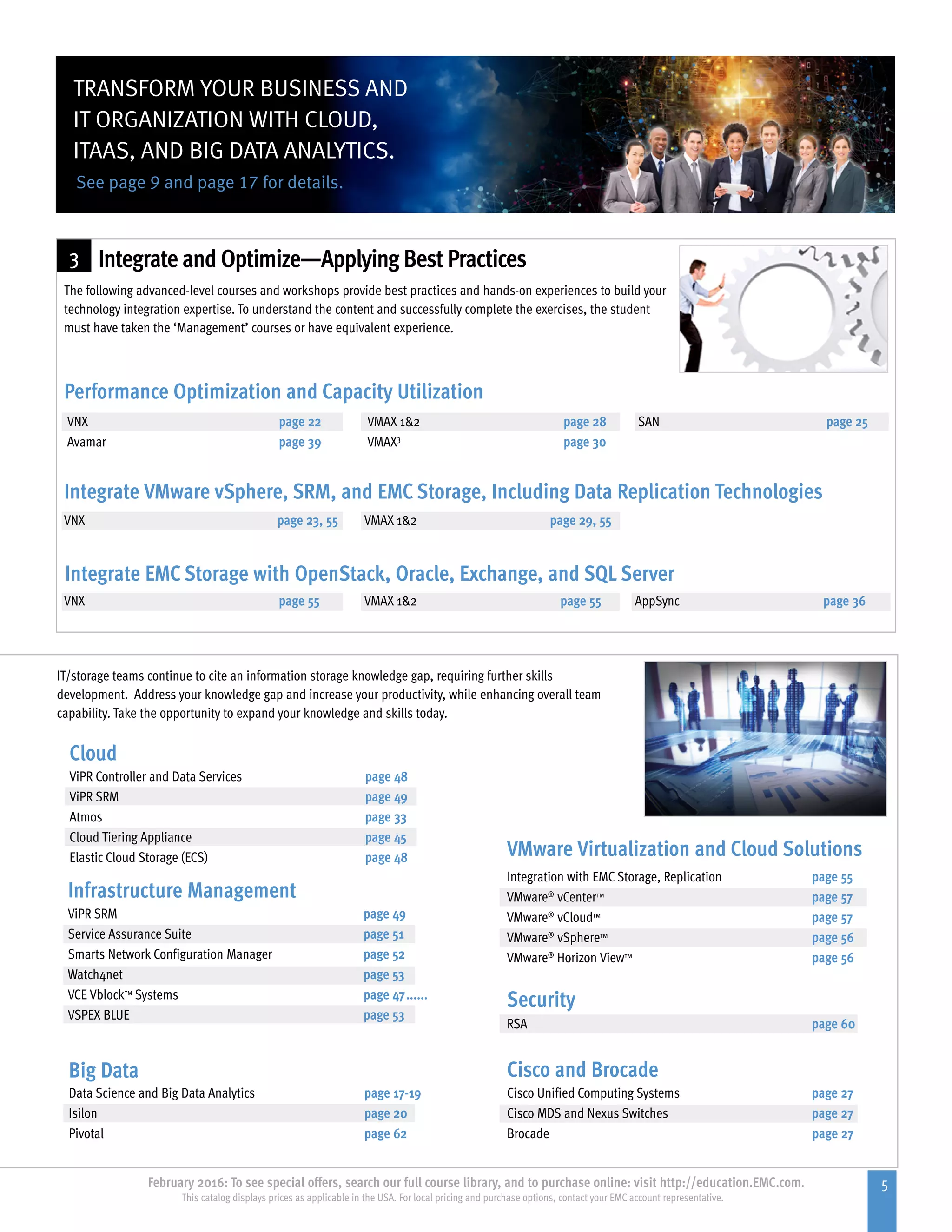 5February 2016: To see special offers, search our full course library, and to purchase online: visit http://education.EMC.com.
This catalog displays prices as applicable in the USA. For local pricing and purchase options, contact your EMC account representative.
3
Cisco and Brocade
Cisco Unified Computing Systems	 page 27
Cisco MDS and Nexus Switches	 page 27
Brocade		 page 27
Security
RSA		 page 60
IT/storage teams continue to cite an information storage knowledge gap, requiring further skills
development. Address your knowledge gap and increase your productivity, while enhancing overall team
capability. Take the opportunity to expand your knowledge and skills today.
Integrate and Optimize—Applying Best Practices
The following advanced-level courses and workshops provide best practices and hands-on experiences to build your
technology integration expertise. To understand the content and successfully complete the exercises, the student
must have taken the ‘Management’ courses or have equivalent experience.
VNX	 page 23, 55	 VMAX 12 page 29, 55	
VNX 	 page 55	 VMAX 12	 page 55	 AppSync	 page 36
Integrate VMware vSphere, SRM, and EMC Storage, Including Data Replication Technologies
Integrate EMC Storage with OpenStack, Oracle, Exchange, and SQL Server
Performance Optimization and Capacity Utilization
VNX	 page 22	 VMAX 12	 page 28	 SAN	 page 25
Avamar	 page 39	 VMAX3
	 page 30
VMware Virtualization and Cloud Solutions
Integration with EMC Storage, Replication	 page 55
VMware®
vCenter™	 page 57
VMware®
vCloud™	 page 57
VMware®
vSphere™	 page 56
VMware®
Horizon View™	 page 56
Infrastructure Management
Big Data
Cloud
ViPR SRM		 page 49
Service Assurance Suite	 page 51
Smarts Network Configuration Manager 	 page 52
Watch4net	 page 53
VCE Vblock™ Systems	 page 47.......
VSPEX BLUE	 page 53
Data Science and Big Data Analytics	 page 17-19
Isilon		 page 20
Pivotal		 page 62
ViPR Controller and Data Services	 page 48
ViPR SRM		 page 49
Atmos		 page 33
Cloud Tiering Appliance	 page 45
Elastic Cloud Storage (ECS)	 page 48
See page 9 and page 17 for details.
TRANSFORM YOUR BUSINESS AND
IT ORGANIZATION WITH CLOUD,
ITAAS, AND BIG DATA ANALYTICS.
 