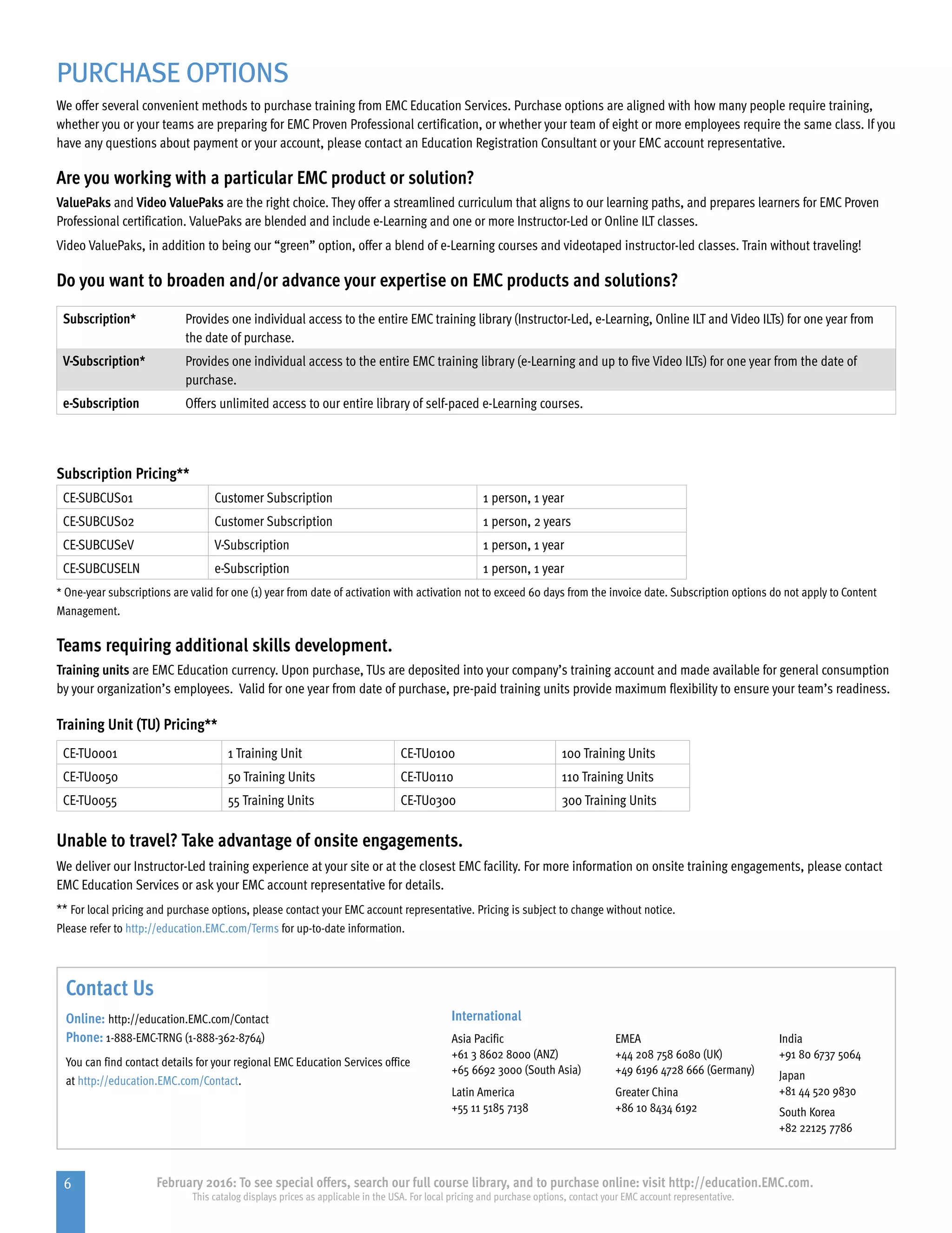 6 February 2016: To see special offers, search our full course library, and to purchase online: visit http://education.EMC.com.
This catalog displays prices as applicable in the USA. For local pricing and purchase options, contact your EMC account representative.
PURCHASE OPTIONS
We offer several convenient methods to purchase training from EMC Education Services. Purchase options are aligned with how many people require training,
whether you or your teams are preparing for EMC Proven Professional certification, or whether your team of eight or more employees require the same class. If you
have any questions about payment or your account, please contact an Education Registration Consultant or your EMC account representative.
Are you working with a particular EMC product or solution?
ValuePaks and Video ValuePaks are the right choice. They offer a streamlined curriculum that aligns to our learning paths, and prepares learners for EMC Proven
Professional certification. ValuePaks are blended and include e-Learning and one or more Instructor-Led or Online ILT classes.
Video ValuePaks, in addition to being our “green” option, offer a blend of e-Learning courses and videotaped instructor-led classes. Train without traveling!
Do you want to broaden and/or advance your expertise on EMC products and solutions?
Subscription* Provides one individual access to the entire EMC training library (Instructor-Led, e-Learning, Online ILT and Video ILTs) for one year from
the date of purchase.
V-Subscription* Provides one individual access to the entire EMC training library (e-Learning and up to five Video ILTs) for one year from the date of
purchase.
e-Subscription Offers unlimited access to our entire library of self-paced e-Learning courses.
Subscription Pricing**
CE-SUBCUS01 Customer Subscription 1 person, 1 year
CE-SUBCUS02 Customer Subscription 1 person, 2 years
CE-SUBCUSeV V-Subscription 1 person, 1 year
CE-SUBCUSELN e-Subscription 1 person, 1 year
* One-year subscriptions are valid for one (1) year from date of activation with activation not to exceed 60 days from the invoice date. Subscription options do not apply to Content
Management.
Teams requiring additional skills development.
Training units are EMC Education currency. Upon purchase, TUs are deposited into your company’s training account and made available for general consumption
by your organization’s employees. Valid for one year from date of purchase, pre-paid training units provide maximum flexibility to ensure your team’s readiness.
Training Unit (TU) Pricing**	
CE-TU0001 1 Training Unit CE-TU0100 100 Training Units
CE-TU0050 50 Training Units CE-TU0110 110 Training Units
CE-TU0055 55 Training Units CE-TU0300 300 Training Units
Unable to travel? Take advantage of onsite engagements.
We deliver our Instructor-Led training experience at your site or at the closest EMC facility. For more information on onsite training engagements, please contact
EMC Education Services or ask your EMC account representative for details.
** For local pricing and purchase options, please contact your EMC account representative. Pricing is subject to change without notice.
Please refer to http://education.EMC.com/Terms for up-to-date information.
Contact Us
Online: http://education.EMC.com/Contact
Phone: 1-888-EMC-TRNG (1-888-362-8764)
You can find contact details for your regional EMC Education Services office
at http://education.EMC.com/Contact.
International
Asia Pacific
+61 3 8602 8000 (ANZ)
+65 6692 3000 (South Asia)
EMEA
+44 208 758 6080 (UK)
+49 6196 4728 666 (Germany)
India
+91 80 6737 5064
Japan
+81 44 520 9830
South Korea
+82 22125 7786
Latin America
+55 11 5185 7138
Greater China
+86 10 8434 6192
 