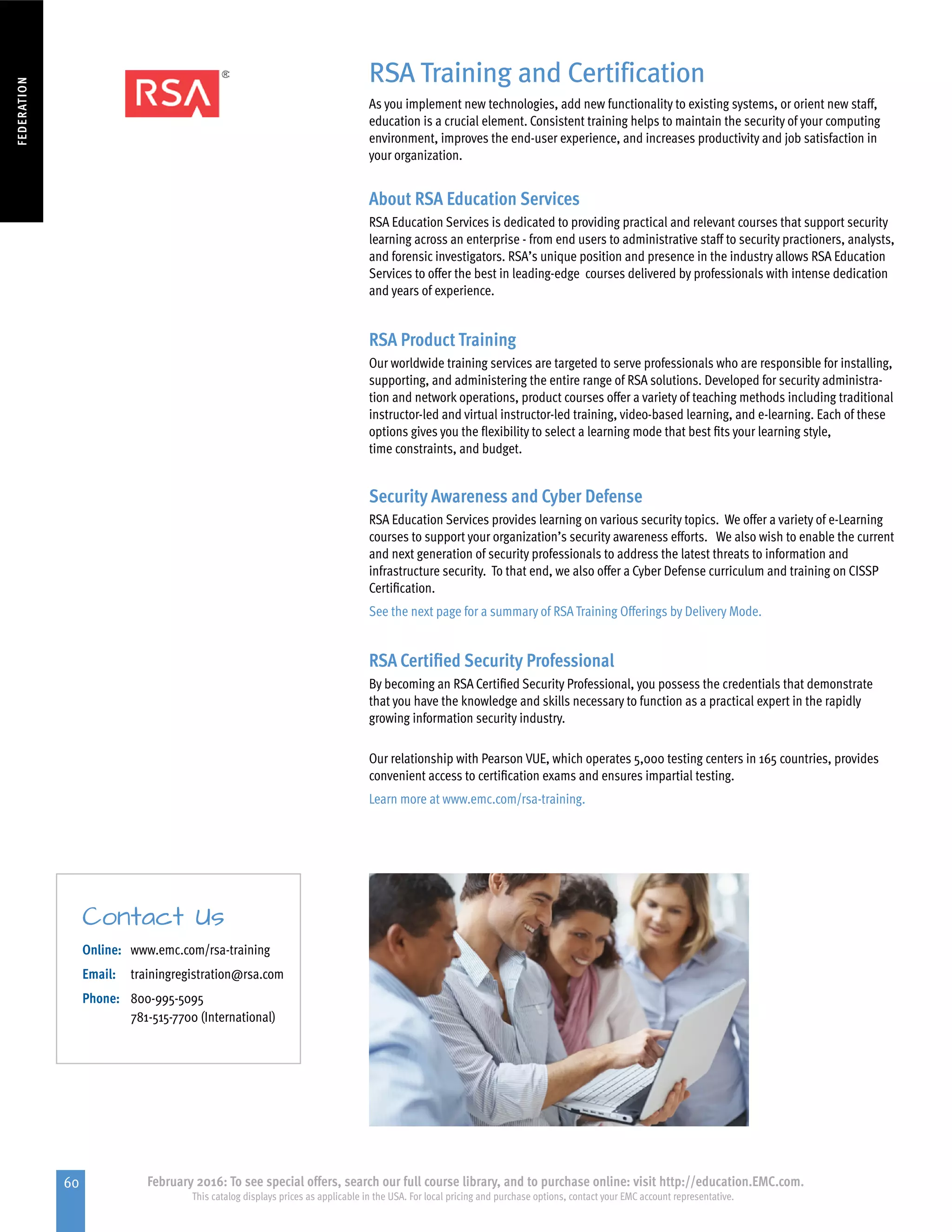 60 February 2016: To see special offers, search our full course library, and to purchase online: visit http://education.EMC.com.
This catalog displays prices as applicable in the USA. For local pricing and purchase options, contact your EMC account representative.
FEDERATION
RSA Training and Certification
As you implement new technologies, add new functionality to existing systems, or orient new staff,
education is a crucial element. Consistent training helps to maintain the security of your computing
environment, improves the end-user experience, and increases productivity and job satisfaction in
your organization.
About RSA Education Services
RSA Education Services is dedicated to providing practical and relevant courses that support security
learning across an enterprise - from end users to administrative staff to security practioners, analysts,
and forensic investigators. RSA’s unique position and presence in the industry allows RSA Education
Services to offer the best in leading-edge courses delivered by professionals with intense dedication
and years of experience.
RSA Product Training
Our worldwide training services are targeted to serve professionals who are responsible for installing,
supporting, and administering the entire range of RSA solutions. Developed for security administra-
tion and network operations, product courses offer a variety of teaching methods including traditional
instructor-led and virtual instructor-led training, video-based learning, and e-learning. Each of these
options gives you the flexibility to select a learning mode that best fits your learning style,
time constraints, and budget.
Security Awareness and Cyber Defense
RSA Education Services provides learning on various security topics. We offer a variety of e-Learning
courses to support your organization’s security awareness efforts. We also wish to enable the current
and next generation of security professionals to address the latest threats to information and
infrastructure security. To that end, we also offer a Cyber Defense curriculum and training on CISSP
Certification.
See the next page for a summary of RSA Training Offerings by Delivery Mode.
RSA Certified Security Professional
By becoming an RSA Certified Security Professional, you possess the credentials that demonstrate
that you have the knowledge and skills necessary to function as a practical expert in the rapidly
growing information security industry.
Our relationship with Pearson VUE, which operates 5,000 testing centers in 165 countries, provides
convenient access to certification exams and ensures impartial testing.
Learn more at www.emc.com/rsa-training.
Online: 	 www.emc.com/rsa-training
Email: 	 trainingregistration@rsa.com
Phone: 	800-995-5095
781-515-7700 (International)
Contact Us
 