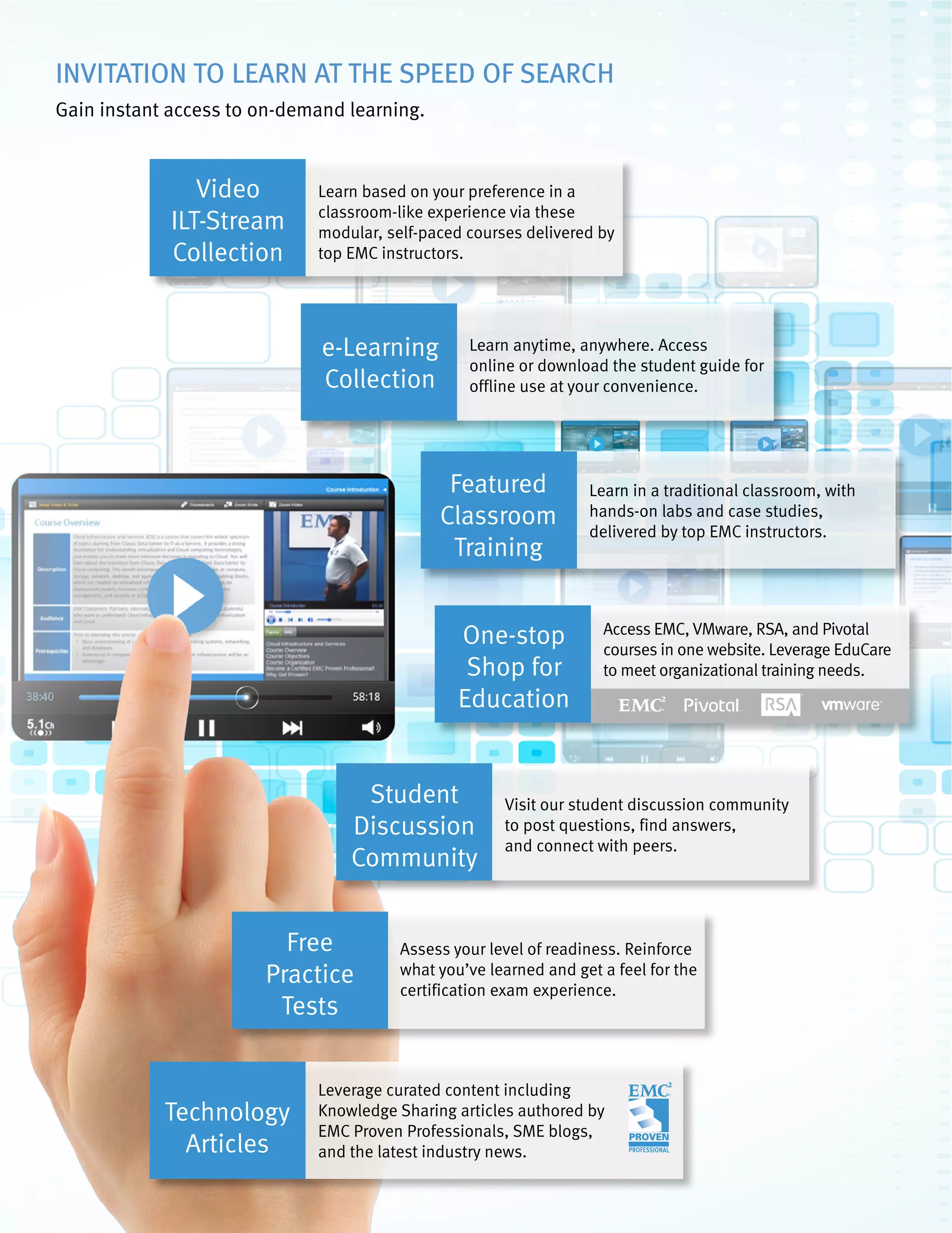 67February 2016: To see special offers, search our full course library, and to purchase online: visit http://education.EMC.com.
This catalog displays prices as applicable in the USA. For local pricing and purchase options, contact your EMC account representative.
INVITATION TO LEARN AT THE SPEED OF SEARCH
Gain instant access to on-demand learning.
Video
ILT-Stream
Collection
Learn based on your preference in a
classroom-like experience via these
modular, self-paced courses delivered by
top EMC instructors.
e-Learning
Collection
Learn anytime, anywhere. Access
online or download the student guide for
offline use at your convenience.
Featured
Classroom
Training
Learn in a traditional classroom, with
hands-on labs and case studies,
delivered by top EMC instructors.
Technology
Articles
Leverage curated content including
Knowledge Sharing articles authored by
EMC Proven Professionals, SME blogs,
and the latest industry news.
Free
Practice
Tests
Assess your level of readiness. Reinforce
what you’ve learned and get a feel for the
certification exam experience.
Student
Discussion
Community
Visit our student discussion community
to post questions, find answers,
and connect with peers.
One-stop
Shop for
Education
Access EMC, VMware, RSA, and Pivotal
courses in one website. Leverage EduCare
to meet organizational training needs.
 