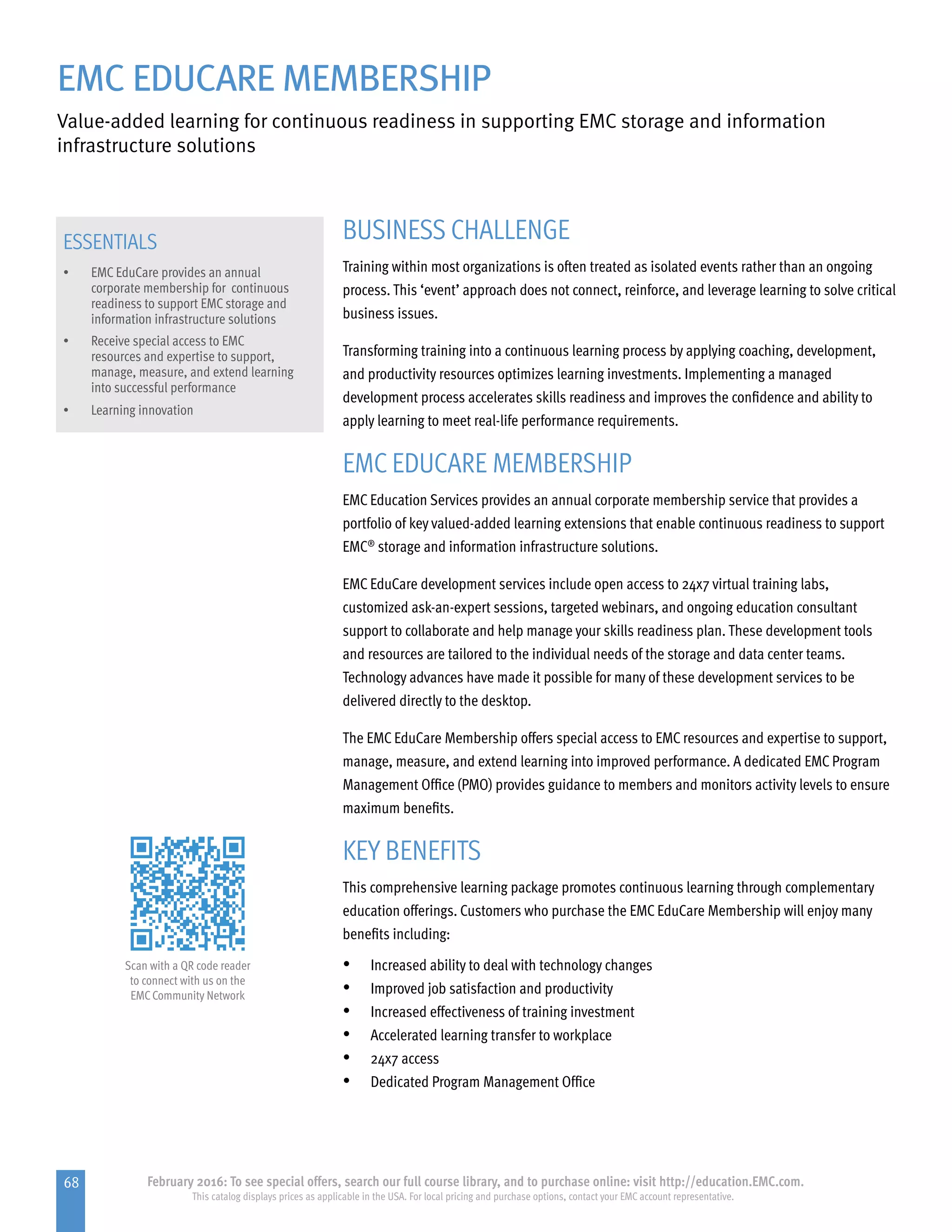 68 February 2016: To see special offers, search our full course library, and to purchase online: visit http://education.EMC.com.
This catalog displays prices as applicable in the USA. For local pricing and purchase options, contact your EMC account representative.
EMC EDUCARE MEMBERSHIP
Value-added learning for continuous readiness in supporting EMC storage and information
infrastructure solutions
ESSENTIALS
•	 EMC EduCare provides an annual
corporate membership for continuous
readiness to support EMC storage and
information infrastructure solutions
•	 Receive special access to EMC 	
resources and expertise to support,
manage, measure, and extend learning
into successful performance
•	 Learning innovation
BUSINESS CHALLENGE
Training within most organizations is often treated as isolated events rather than an ongoing
process. This ‘event’ approach does not connect, reinforce, and leverage learning to solve critical
business issues.
Transforming training into a continuous learning process by applying coaching, development,
and productivity resources optimizes learning investments. Implementing a managed
development process accelerates skills readiness and improves the confidence and ability to
apply learning to meet real-life performance requirements.
EMC EDUCARE MEMBERSHIP
EMC Education Services provides an annual corporate membership service that provides a
portfolio of key valued-added learning extensions that enable continuous readiness to support
EMC®
storage and information infrastructure solutions.
EMC EduCare development services include open access to 24x7 virtual training labs,
customized ask-an-expert sessions, targeted webinars, and ongoing education consultant
support to collaborate and help manage your skills readiness plan. These development tools
and resources are tailored to the individual needs of the storage and data center teams.
Technology advances have made it possible for many of these development services to be
delivered directly to the desktop.
The EMC EduCare Membership offers special access to EMC resources and expertise to support,
manage, measure, and extend learning into improved performance. A dedicated EMC Program
Management Office (PMO) provides guidance to members and monitors activity levels to ensure
maximum benefits.
KEY BENEFITS
This comprehensive learning package promotes continuous learning through complementary
education offerings. Customers who purchase the EMC EduCare Membership will enjoy many
benefits including:
•	 Increased ability to deal with technology changes
•	 Improved job satisfaction and productivity
•	 Increased effectiveness of training investment
•	 Accelerated learning transfer to workplace
•	 24x7 access
•	 Dedicated Program Management Office
Scan with a QR code reader
to connect with us on the
EMCCommunity Network
 