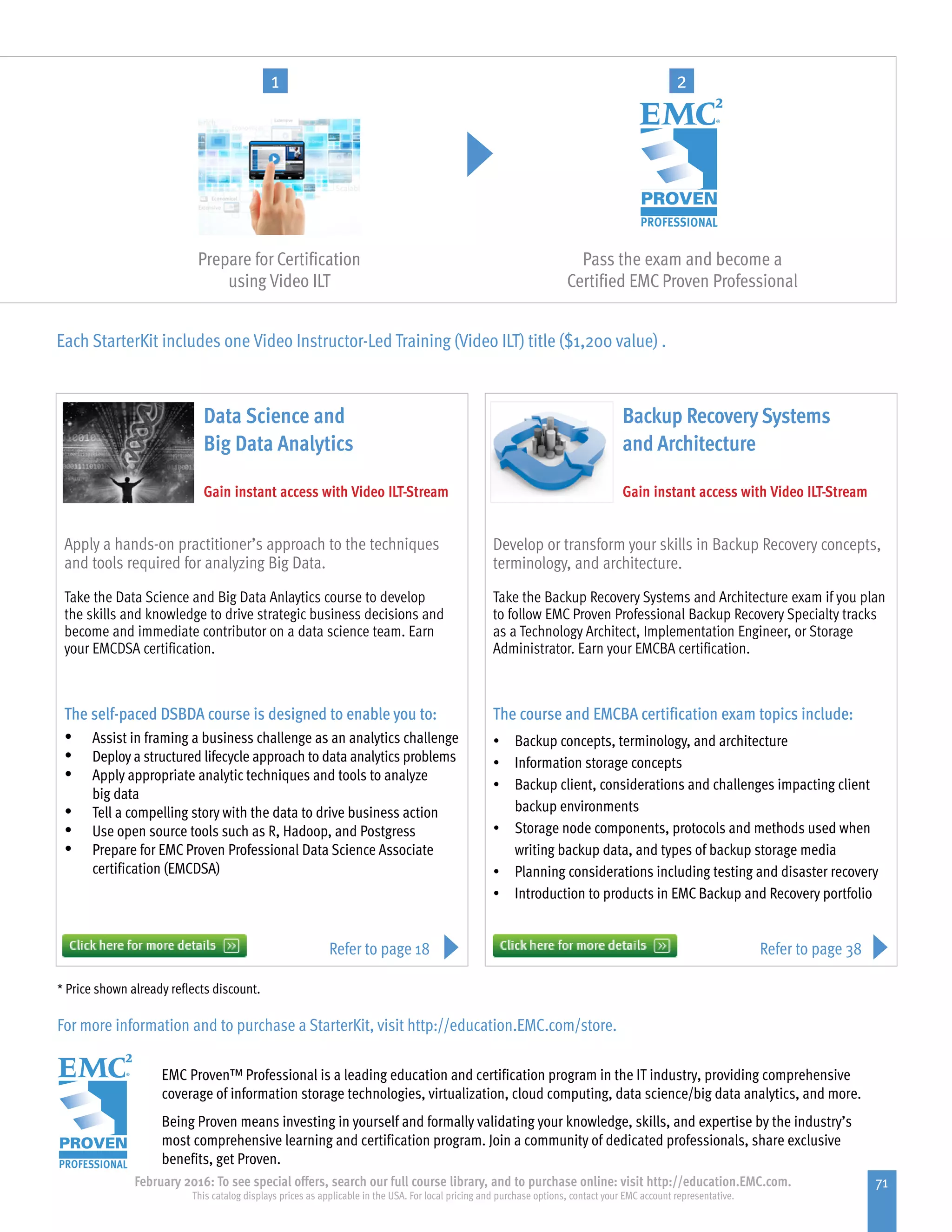 71February 2016: To see special offers, search our full course library, and to purchase online: visit http://education.EMC.com.
This catalog displays prices as applicable in the USA. For local pricing and purchase options, contact your EMC account representative.
Pass the exam and become a
Certified EMC Proven Professional
Each StarterKit includes one Video Instructor-Led Training (Video ILT) title ($1,200 value) .
* Price shown already reflects discount.
For more information and to purchase a StarterKit, visit http://education.EMC.com/store.
Take the Backup Recovery Systems and Architecture exam if you plan
to follow EMC Proven Professional Backup Recovery Specialty tracks
as a Technology Architect, Implementation Engineer, or Storage
Administrator. Earn your EMCBA certification.
The course and EMCBA certification exam topics include:
•	 Backup concepts, terminology, and architecture
•	 Information storage concepts
•	 Backup client, considerations and challenges impacting client
	 backup environments
•	 Storage node components, protocols and methods used when
	 writing backup data, and types of backup storage media
•	 Planning considerations including testing and disaster recovery
•	 Introduction to products in EMC Backup and Recovery portfolio
Take the Data Science and Big Data Anlaytics course to develop
the skills and knowledge to drive strategic business decisions and
become and immediate contributor on a data science team. Earn
your EMCDSA certification.
The self-paced DSBDA course is designed to enable you to:
•	 Assist in framing a business challenge as an analytics challenge
•	 Deploy a structured lifecycle approach to data analytics problems
•	 Apply appropriate analytic techniques and tools to analyze
big data
•	 Tell a compelling story with the data to drive business action
•	 Use open source tools such as R, Hadoop, and Postgress
•	 Prepare for EMC Proven Professional Data Science Associate
certification (EMCDSA)
Develop or transform your skills in Backup Recovery concepts,
terminology, and architecture.
Apply a hands-on practitioner’s approach to the techniques
and tools required for analyzing Big Data.
Data Science and
Big Data Analytics
Backup Recovery Systems
and Architecture
Gain instant access with Video ILT-StreamGain instant access with Video ILT-Stream
EMC Proven™ Professional is a leading education and certification program in the IT industry, providing comprehensive
coverage of information storage technologies, virtualization, cloud computing, data science/big data analytics, and more.
Being Proven means investing in yourself and formally validating your knowledge, skills, and expertise by the industry’s
most comprehensive learning and certification program. Join a community of dedicated professionals, share exclusive
benefits, get Proven.
Refer to page 18 Refer to page 38
Prepare for Certification
using Video ILT
1 2
 