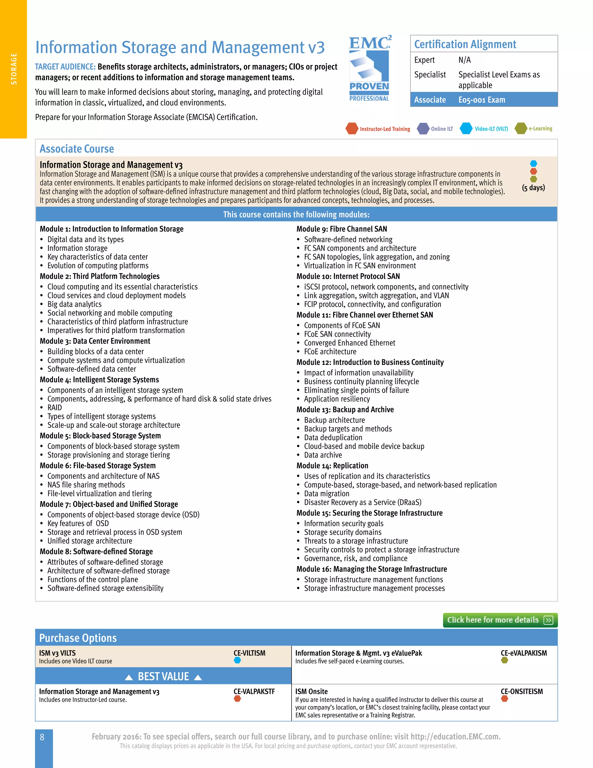 8 February 2016: To see special offers, search our full course library, and to purchase online: visit http://education.EMC.com.
This catalog displays prices as applicable in the USA. For local pricing and purchase options, contact your EMC account representative.
STORAGE
Purchase Options
ISM v3 VILTS
Includes one Video ILT course
CE-VILTISM Information Storage  Mgmt. v3 eValuePak
Includes five self-paced e-Learning courses.
CE-eVALPAKISM
BEST VALUE
Information Storage and Management v3
Includes one Instructor-Led course.
CE-VALPAKSTF ISM Onsite
If you are interested in having a qualified instructor to deliver this course at
your company’s location, or EMC’s closest training facility, please contact your
EMC sales representative or a Training Registrar.
CE-ONSITEISM
Information Storage and Management v3
TARGET AUDIENCE: Benefits storage architects, administrators, or managers; CIOs or project
managers; or recent additions to information and storage management teams.
You will learn to make informed decisions about storing, managing, and protecting digital
information in classic, virtualized, and cloud environments.
Prepare for your Information Storage Associate (EMCISA) Certification.
e-LearningInstructor-Led Training Video-ILT (VILT)Online ILT
Associate Course
Information Storage and Management v3
Information Storage and Management (ISM) is a unique course that provides a comprehensive understanding of the various storage infrastructure components in
data center environments. It enables participants to make informed decisions on storage-related technologies in an increasingly complex IT environment, which is
fast changing with the adoption of software-defined infrastructure management and third platform technologies (cloud, Big Data, social, and mobile technologies).
It provides a strong understanding of storage technologies and prepares participants for advanced concepts, technologies, and processes.
(5 days)
This course contains the following modules:
Module 1: Introduction to Information Storage
•	 Digital data and its types
•	 Information storage
•	 Key characteristics of data center
•	 Evolution of computing platforms
Module 2: Third Platform Technologies
•	 Cloud computing and its essential characteristics
•	 Cloud services and cloud deployment models
•	 Big data analytics
•	 Social networking and mobile computing
•	 Characteristics of third platform infrastructure
•	 Imperatives for third platform transformation
Module 3: Data Center Environment
•	 Building blocks of a data center
•	 Compute systems and compute virtualization
•	 Software-defined data center
Module 4: Intelligent Storage Systems
•	 Components of an intelligent storage system
•	 Components, addressing,  performance of hard disk  solid state drives
•	 RAID
•	 Types of intelligent storage systems
•	 Scale-up and scale-out storage architecture
Module 5: Block-based Storage System
•	 Components of block-based storage system
•	 Storage provisioning and storage tiering
Module 6: File-based Storage System
•	 Components and architecture of NAS
•	 NAS file sharing methods
•	 File-level virtualization and tiering
Module 7: Object-based and Unified Storage
•	 Components of object-based storage device (OSD)
•	 Key features of OSD
•	 Storage and retrieval process in OSD system
•	 Unified storage architecture
Module 8: Software-defined Storage
•	 Attributes of software-defined storage
•	 Architecture of software-defined storage
•	 Functions of the control plane
•	 Software-defined storage extensibility
Module 9: Fibre Channel SAN
•	 Software-defined networking
•	 FC SAN components and architecture
•	 FC SAN topologies, link aggregation, and zoning
•	 Virtualization in FC SAN environment
Module 10: Internet Protocol SAN
•	 iSCSI protocol, network components, and connectivity
•	 Link aggregation, switch aggregation, and VLAN
•	 FCIP protocol, connectivity, and configuration
Module 11: Fibre Channel over Ethernet SAN
•	 Components of FCoE SAN
•	 FCoE SAN connectivity
•	 Converged Enhanced Ethernet
•	 FCoE architecture
Module 12: Introduction to Business Continuity
•	 Impact of information unavailability
•	 Business continuity planning lifecycle
•	 Eliminating single points of failure
•	 Application resiliency
Module 13: Backup and Archive
•	 Backup architecture
•	 Backup targets and methods
•	 Data deduplication
•	 Cloud-based and mobile device backup
•	 Data archive
Module 14: Replication
•	 Uses of replication and its characteristics
•	 Compute-based, storage-based, and network-based replication
•	 Data migration
•	 Disaster Recovery as a Service (DRaaS)
Module 15: Securing the Storage Infrastructure
•	 Information security goals
•	 Storage security domains
•	 Threats to a storage infrastructure
•	 Security controls to protect a storage infrastructure
•	 Governance, risk, and compliance
Module 16: Managing the Storage Infrastructure
•	 Storage infrastructure management functions
•	 Storage infrastructure management processes
Certification Alignment
Expert N/A
Specialist Specialist Level Exams as
applicable
Associate E05-001 Exam
 