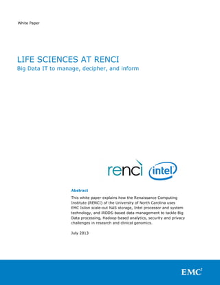 White Paper
Abstract
This white paper explains how the Renaissance Computing
Institute (RENCI) of the University of North Carolina uses
EMC Isilon scale-out NAS storage, Intel processor and system
technology, and iRODS-based data management to tackle Big
Data processing, Hadoop-based analytics, security and privacy
challenges in research and clinical genomics.
July 2013
LIFE SCIENCES AT RENCI
Big Data IT to manage, decipher, and inform
 