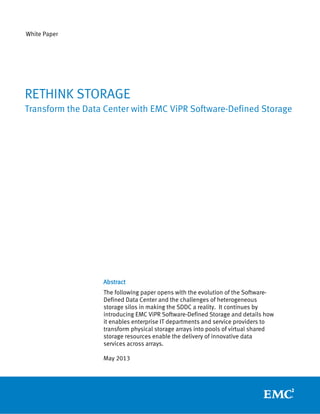 White Paper
Abstract
The following paper opens with the evolution of the Software-
Defined Data Center and the challenges of heterogeneous
storage silos in making the SDDC a reality. It continues by
introducing EMC ViPR Software-Defined Storage and details how
it enables enterprise IT departments and service providers to
transform physical storage arrays into pools of virtual shared
storage resources enable the delivery of innovative data
services across arrays.
May 2013
RETHINK STORAGE
Transform the Data Center with EMC ViPR Software-Defined Storage
 