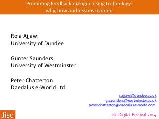 Jisc Digital Festival 2014
Promoting feedback dialogue using technology:
why, how and lessons learned
Rola Ajjawi
University of Dundee
Gunter Saunders
University of Westminster
Peter Chatterton
Daedalus e-World Ltd
r.ajjawi@dundee.ac.uk
g.saunders@westminster.ac.uk
peter.chatterton@daedalus-e-world.com
 
