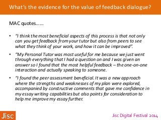 Jisc Digital Festival 2014
What’s the evidence for the value of feedback dialogue?
MAC quotes……
• “I think the most beneficial aspects of this process is that not only
can you get feedback from your tutor but also from peers to see
what they think of your work, and how it can be improved”.
• “My Personal Tutor was most useful for me because we just went
through everything that I had a question on and I was given an
answer so I found that the most helpful feedback – the one-on-one
interaction and actually speaking to someone.
• “I found the peer assessment beneficial. It was a new approach
where the strengths and weaknesses of my plan were explored,
accompanied by constructive comments that gave me confidence in
my essay writing capabilities but also points for consideration to
help me improve my essay further.
 