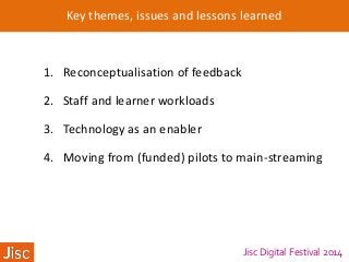 Jisc Digital Festival 2014
Key themes, issues and lessons learned
1. Reconceptualisation of feedback
2. Staff and learner workloads
3. Technology as an enabler
4. Moving from (funded) pilots to main-streaming
 