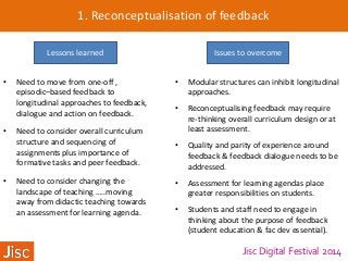 Jisc Digital Festival 2014
1. Reconceptualisation of feedback
• Need to move from one-off ,
episodic–based feedback to
longitudinal approaches to feedback,
dialogue and action on feedback.
• Need to consider overall curriculum
structure and sequencing of
assignments plus importance of
formative tasks and peer feedback.
• Need to consider changing the
landscape of teaching …..moving
away from didactic teaching towards
an assessment for learning agenda.
Lessons learned Issues to overcome
• Modular structures can inhibit longitudinal
approaches.
• Reconceptualising feedback may require
re-thinking overall curriculum design or at
least assessment.
• Quality and parity of experience around
feedback & feedback dialogue needs to be
addressed.
• Assessment for learning agendas place
greater responsibilities on students.
• Students and staff need to engage in
thinking about the purpose of feedback
(student education & fac dev essential).
 