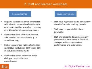 Jisc Digital Festival 2014
2. Staff and learner workloads
Lessons learned Issues to overcome
• Requires investment of time from staff
which has to be mostly offset through
economies in other ways (e.g. reducing
overall number of assessment tasks).
• Staff and student workloads around
A&F need to be rationalised e.g. to
avoid bunching.
• Better to engender habits of reflection
& dialogue in students early-on as part
of induction into HE study.
• Staff and students valued feedback
dialogue despite the time
commitment.
• Staff have high work-loads, particularly
at end-of module marking periods.
• Staff have no space left in their
timetable.
• Staff and students do not necessarily
perceive that investment in feedback
dialogue will improve student
performance and satisfaction.
 