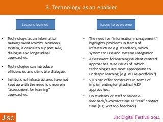 Jisc Digital Festival 2014
3. Technology as an enabler
Lessons learned Issues to overcome
• Technology, as an information
management /communications
system, is crucial to support A&F,
dialogue and longitudinal
approaches.
• Technologies can introduce
efficiencies and stimulate dialogue.
• Institutional infrastructures have not
kept up with the need to underpin
“assessment for learning”
approaches.
• The need for “information management”
highlights problems in terms of
infrastructure e.g. standards, which
systems to use and systems integration.
• Assessment for learning/student centred
approaches raise issues of which
technologies are most appropriate to
underpin learning (e.g. VLE/e-portfolio?).
• VLEs can offer constraints in terms of
implementing longitudinal A&F
approaches.
• Do students or staff consider e-
feedback/e-contact time as “real” contact
time (e.g. wrt NSS feedback).
 