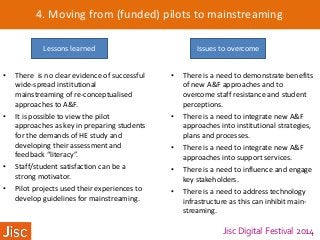 Jisc Digital Festival 2014
4. Moving from (funded) pilots to mainstreaming
Lessons learned Issues to overcome
• There is no clear evidence of successful
wide-spread institutional
mainstreaming of re-conceptualised
approaches to A&F.
• It is possible to view the pilot
approaches as key in preparing students
for the demands of HE study and
developing their assessment and
feedback “literacy”.
• Staff/student satisfaction can be a
strong motivator.
• Pilot projects used their experiences to
develop guidelines for mainstreaming.
• There is a need to demonstrate benefits
of new A&F approaches and to
overcome staff resistance and student
perceptions.
• There is a need to integrate new A&F
approaches into institutional strategies,
plans and processes.
• There is a need to integrate new A&F
approaches into support services.
• There is a need to influence and engage
key stakeholders.
• There is a need to address technology
infrastructure as this can inhibit main-
streaming.
 