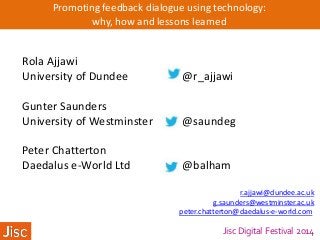 Jisc Digital Festival 2014
Promoting feedback dialogue using technology:
why, how and lessons learned
Rola Ajjawi
University of Dundee @r_ajjawi
Gunter Saunders
University of Westminster @saundeg
Peter Chatterton
Daedalus e-World Ltd @balham
r.ajjawi@dundee.ac.uk
g.saunders@westminster.ac.uk
peter.chatterton@daedalus-e-world.com
 