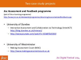 Jisc Digital Festival 2014
Two case study projects
Jisc Assessment and Feedback programme
(part of the e-learning programme)
http://www.jisc.ac.uk/whatwedo/programmes/elearning/assessmentandfeedback.aspx
• University of Dundee
– Interactive Assessment and Collaboration via Technology (InterACT)
http://blog.dundee.ac.uk/interact/
– http://www.youtube.com/watch?v=S5bBFEbXDD0
• University of Westminster
– Making Assessment Count (MAC)
– http://www.makingassessmentcount.ac.uk
 