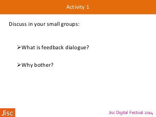 Jisc Digital Festival 2014
Activity 1
Discuss in your small groups:
What is feedback dialogue?
Why bother?
 