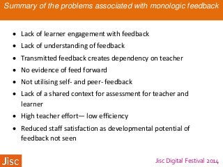 Jisc Digital Festival 2014
Summary of the problems associated with monologic feedback
 Lack of learner engagement with feedback
 Lack of understanding of feedback
 Transmitted feedback creates dependency on teacher
 No evidence of feed forward
 Not utilising self- and peer- feedback
 Lack of a shared context for assessment for teacher and
learner
 High teacher effort— low efficiency
 Reduced staff satisfaction as developmental potential of
feedback not seen
 