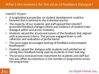 Jisc Digital Festival 2014
What’s the evidence for the value of feedback dialogue?
InterACT Project
• A longitudinal perspective on student development could be
fostered that is tailored to the individual learner
• The majority of our students and staff agreed that interACT
promoted feedback dialogue (there was evidence of student-tutor
dialogue within and across modules)
• Students valued the structured nature of the feedback that aligned
with assessment criteria. The process engaged them in self-
reflection and evaluation of performance
• The cover page encouraged seeking of feedback and prompted
feedforward
• Students valued the dialogue with students and satisfaction at
seeing their feedback being used by students in their learning
• The process increased time investment for students and staff but
this was offset by reductions in the number of assignments across
the programme
 