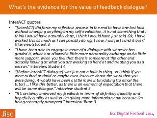 Jisc Digital Festival 2014
What’s the evidence for the value of feedback dialogue?
InterACT quotes
• “[interACT] did force my reflective process in the end to have one last look
without changing anything on my self-evaluation, it is not something that I
think I would have naturally done, I think I would have just said, Ok, I have
worked this as much as I can possibly do right now, I will just hand it over.”
Interview Student 3
• “I have been able to engage in more of a dialogue with whoever has
graded it, which has allowed a little more personality exchange and a little
more support, when you feel that there is someone at the other end
actually looking at what you are working so hard at and treating you as a
person.” Interview Student 4
• “[Before interACT dialogue] was just not a built in thing, so I think if you
were rushed or timid or maybe even insecure about the work that you
were doing, it would have been a little more intimidating [to email the
tutor] … I like this better, as there is an element of expectation that there
will be some dialogue.” Interview student 3
• “It’s certainly improved my feedback in terms of definitely quantity and
hopefully quality as well so I’m giving more information now because I’m
being constantly prompted.” Interview Tutor 3
 