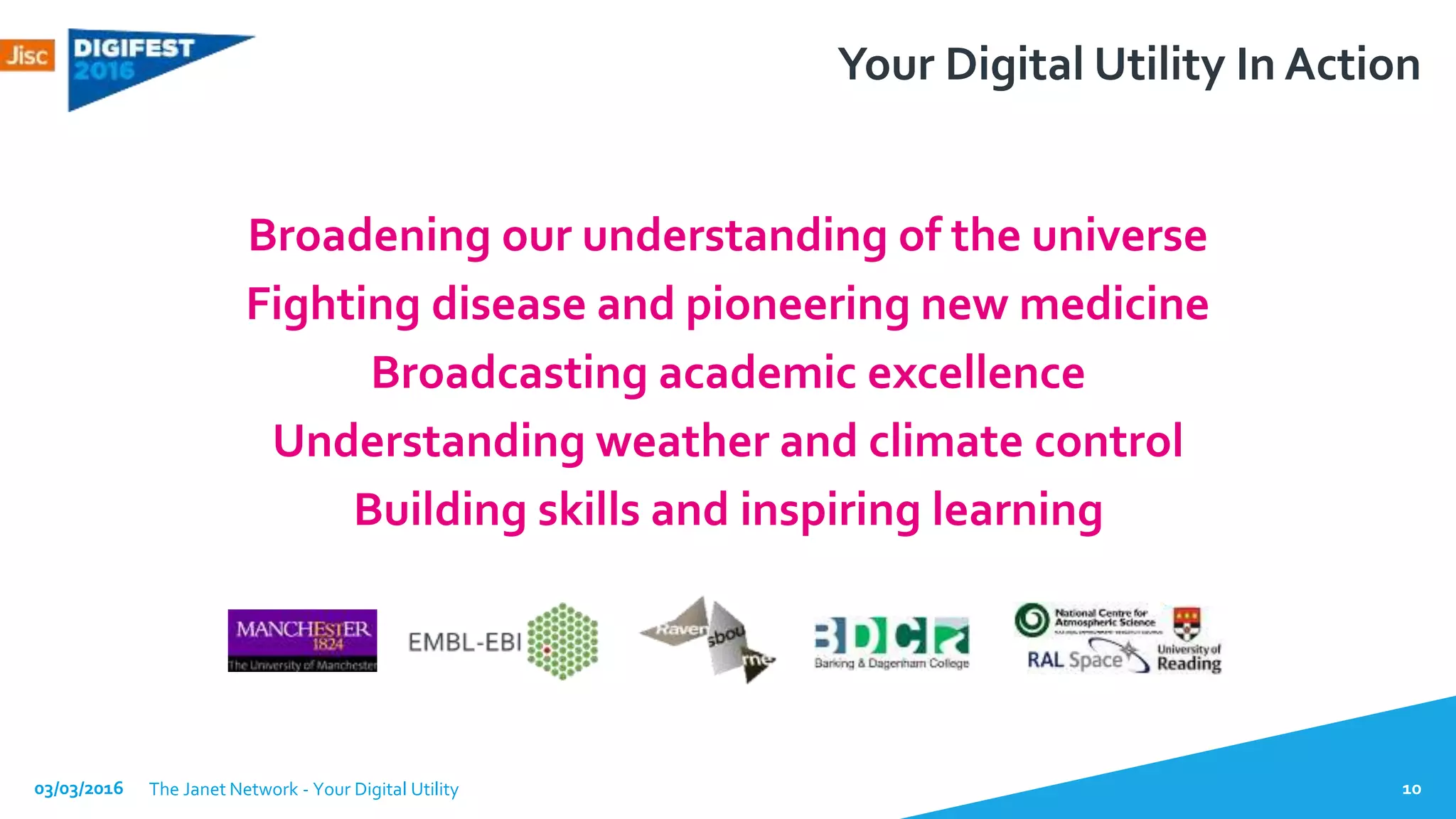 Broadening our understanding of the universe
Fighting disease and pioneering new medicine
Broadcasting academic excellence
Understanding weather and climate control
Building skills and inspiring learning
03/03/2016 The Janet Network - Your Digital Utility 10
Your Digital Utility In Action
 