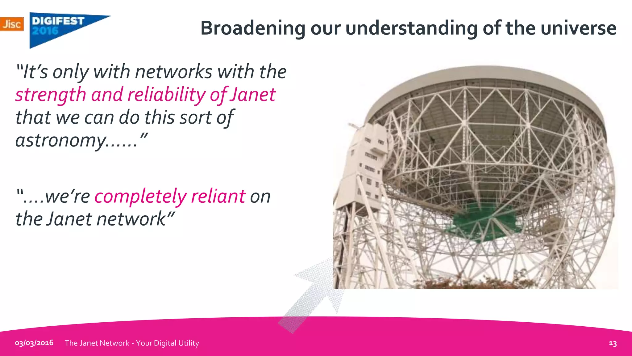 Broadening our understanding of the universe
“It’s only with networks with the
strength and reliability ofJanet
that we can do this sort of
astronomy……”
“….we’re completely reliant on
theJanet network”
03/03/2016 The Janet Network - Your Digital Utility 13
 