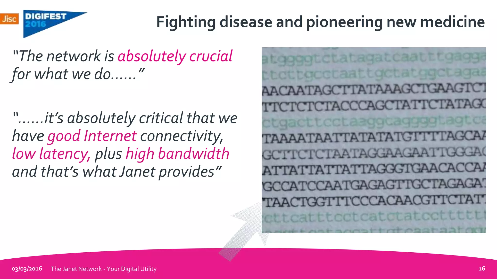 Fighting disease and pioneering new medicine
“The network is absolutely crucial
for what we do……”
“……it’s absolutely critical that we
have good Internet connectivity,
low latency, plus high bandwidth
and that’s what Janet provides”
03/03/2016 The Janet Network - Your Digital Utility 16
 