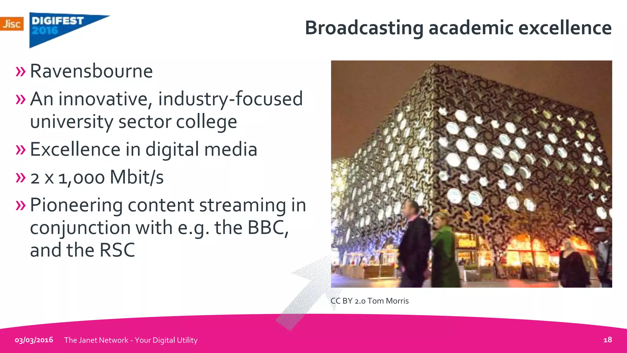 Broadcasting academic excellence
»Ravensbourne
»An innovative, industry-focused
university sector college
»Excellence in digital media
»2 x 1,000 Mbit/s
»Pioneering content streaming in
conjunction with e.g. the BBC,
and the RSC
03/03/2016 The Janet Network - Your Digital Utility 18
CC BY 2.0 Tom Morris
 