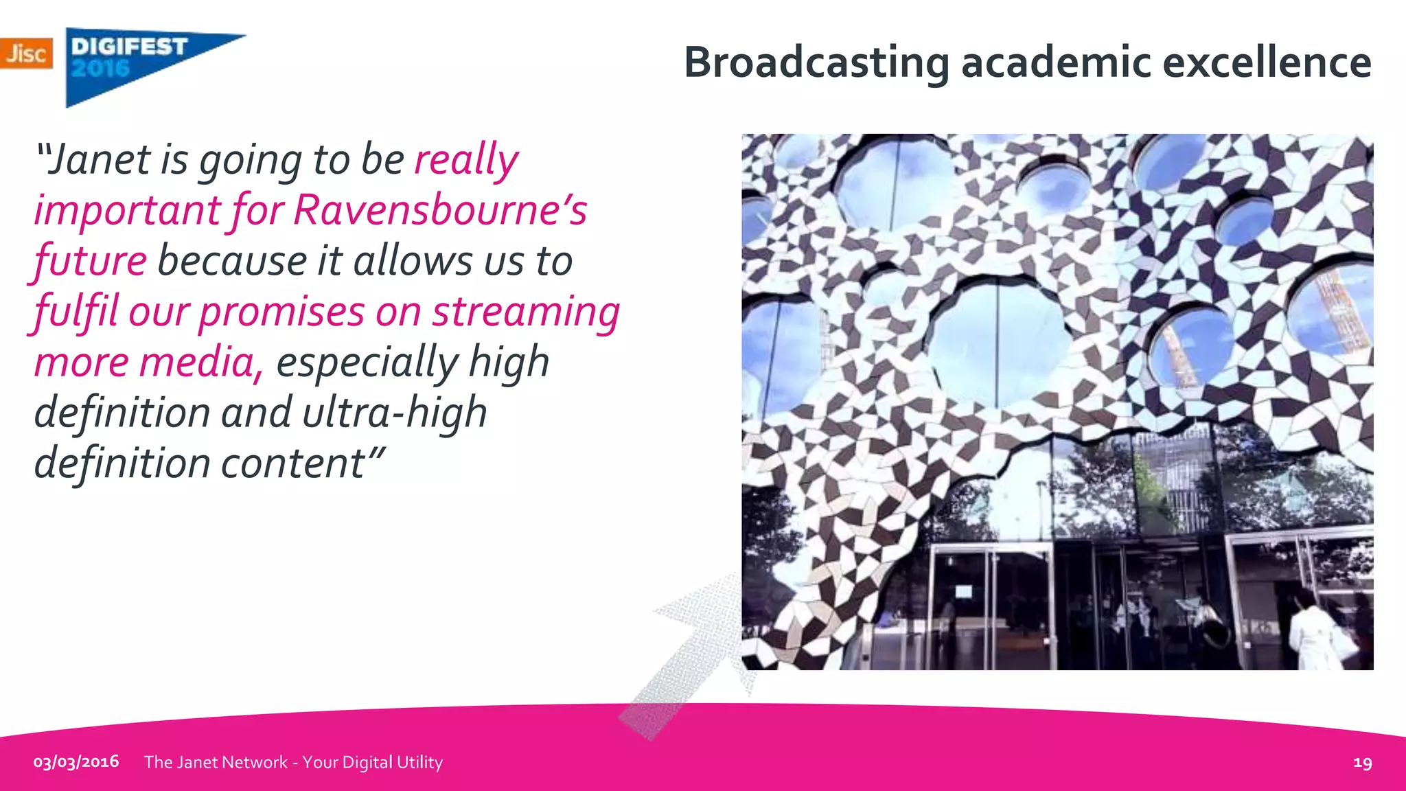 Broadcasting academic excellence
“Janet is going to be really
important for Ravensbourne’s
future because it allows us to
fulfil our promises on streaming
more media, especially high
definition and ultra-high
definition content”
03/03/2016 The Janet Network - Your Digital Utility 19
 