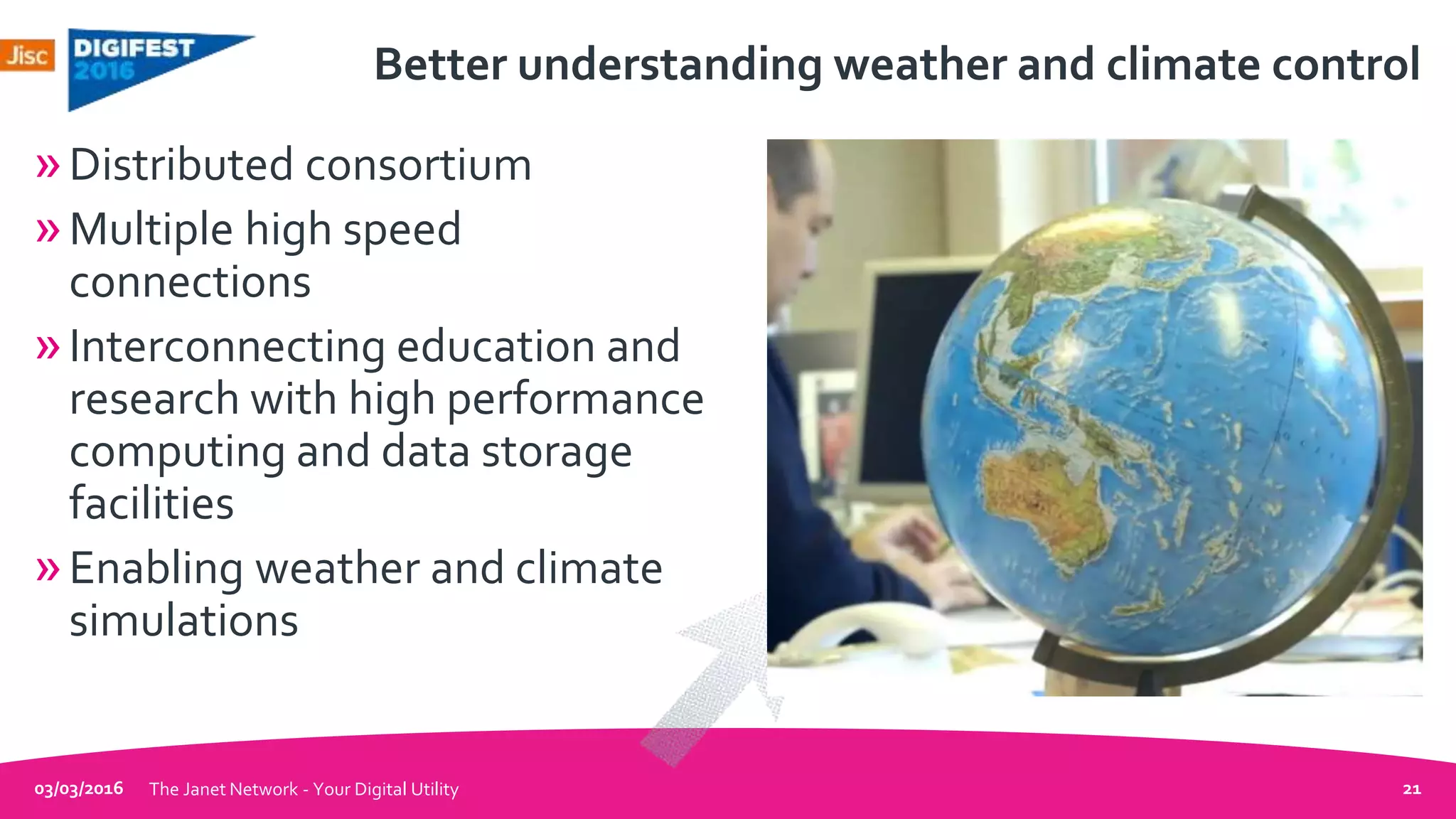 Better understanding weather and climate control
»Distributed consortium
»Multiple high speed
connections
»Interconnecting education and
research with high performance
computing and data storage
facilities
»Enabling weather and climate
simulations
03/03/2016 The Janet Network - Your Digital Utility 21
 